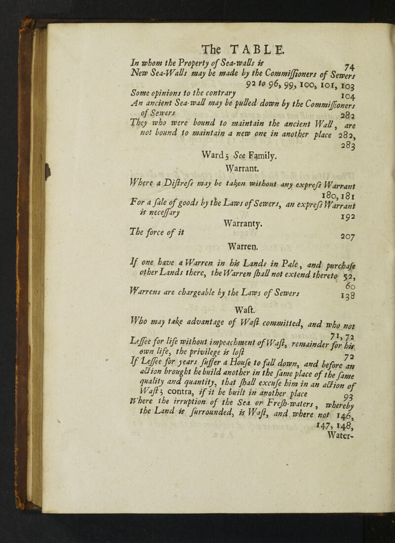 In whom the Property of Sea-walls is ^ New Sea-Walls may be made by the Commijfioners of Sewers 92 *o 9&> 99} ioi, 103 Some opinions to the contrary Ic^ An ancient Sea wall may be pulled down by the Commiffioners of Sewers 2g2 They who were bound to maintain the ancient Wall, are not bound to maintain a new one in another place 282 283 Ward 5 See Family. Warrant. Where a Diflrejs may be taken without any exprefs Warrant For a fale of goods by the Laws of Sewers, an exprefs Warrant is necejfary xp2 Warranty. The force of it 20_ Warren. If one have a Warren in his Lands in Pale, and purchafe other Lands there, the Warren {hall not extend thereto 5 2, Warrens are chargeable by the Laws of Sewers jog Waft. Who may take advantage of Waft committed, and who not 71 7 ^ Lefee for life without impeachment of Waft, remainder for his own life5 the privilege is lofi If Leffie for years ftuffer a Houfe to fad down, and before 7an all ion brought he build another in the fame place of the fame quality and quantity, that {had excufe him in an a&ion of Waft ; contra, if it be built in another place qi Where the irruption of the Sea or Frejh-walers, whereby the Land is furraunded5 is Wajl, and where not i/^69 *47, 148! Water-