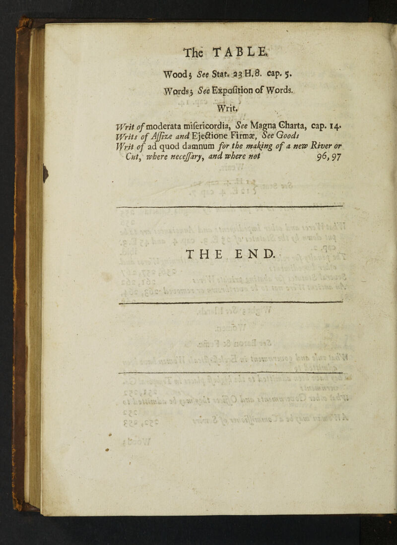 V The TABLE. Wood 5 See Stat. 33 H. 8. cap. 5. Words j See Expofition of Words. Writ. Writ o/moderata mifericordia, See Magna Gharta, cap. 14. Writs of Ajjize and Ejeftione Firms, See Goods Writ of ad quod damnum for the making of a new River or Cut, where neceffary, and where not 96, 97 THE END.