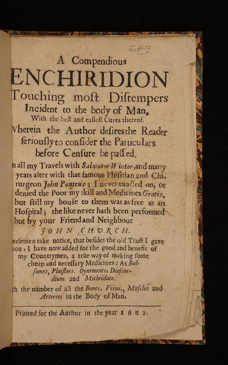 _ Diftempers Incident to the body of Man, With the beft and eafieft Cures thereof. ^herein the Author deli res the Reader lerioufljto collider the Particulars before Cenfure n all my Travels with Salvator Wintered many years after with that famous Phifxtian and Chi- rurgeon John fontms ; I neverexa<5led on, or denied the Poor my skill and Medicines Gratis but ftill my houfe to them was as f ree as aiv Hofpital 5 the like never hath been performed but by your Friend and Neighbour JOHN C M V I{C H. ntlemen take notice, that befides the old Tra# I gave fou ; I have now added for the good and benefit of my Countrymen, a true way of ipaking fome cheap and neceffary Medicines V As Bal- fomes, Plaiflers. Oyntments, Diafcor- diutn arid Mithridate. th the number of all the Bones, VeinsMttfdes and Arteries iri the Body of Man.