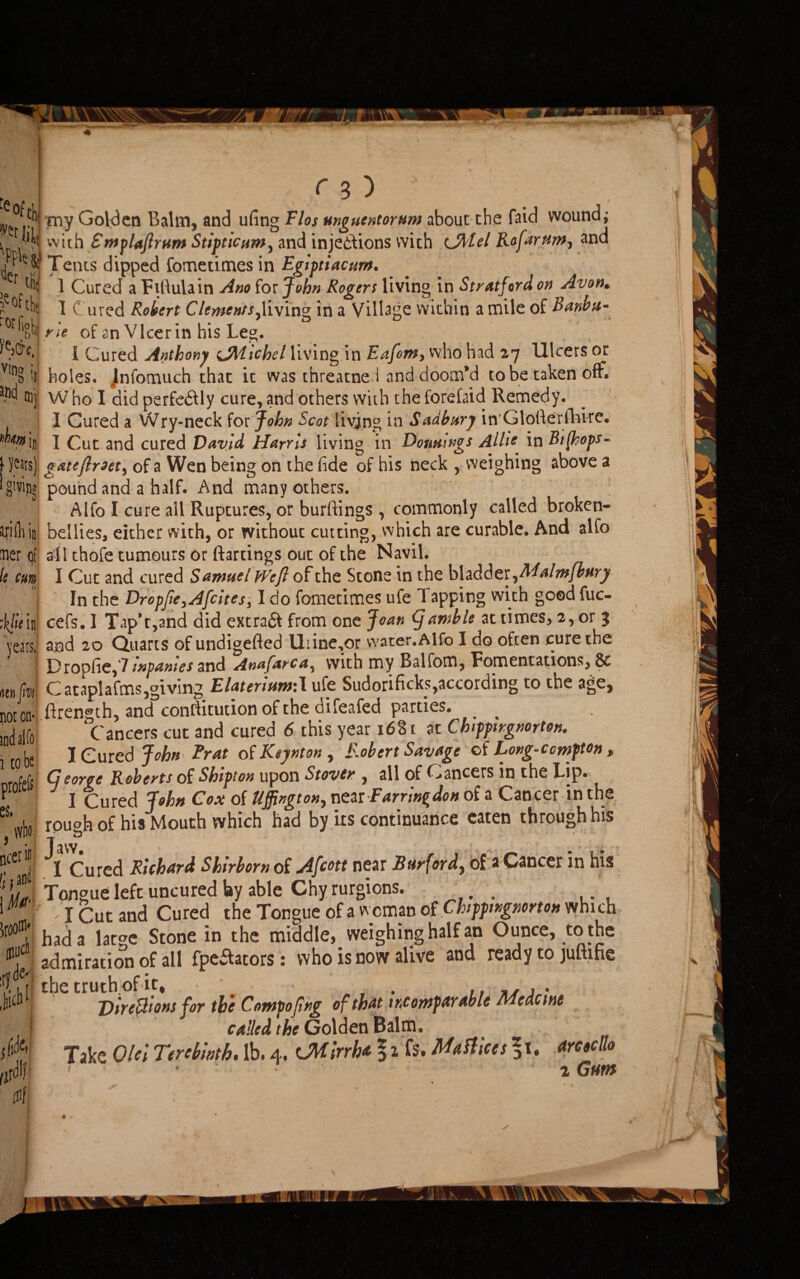 y fb( my Golden Balm, and ufing Flos mguentornm about the faid wound; y'k with EmpUflrnm Stipttcum, and injections with eJMel Rofarttm, and F Tents dipped fometimes in Egiptiacurn. ”r tti; ] Cured a Fiftula in Ano for John Rogers living in Stratford on Avon. - I Cured Robert Clements^living in a Village within a mile of Banbtt- m ne of an Vlcerin his Leg. i Cured Anthony sJMichel living in Eafom, who had 27 Ulcers or holes. Jnfomuch that it was threatne l and doom’d to be taken off. ■nc* ®j Who I did perfectly cure, and others with the forefaid Remedy. I Cured a Wry-neck for John Scot living in Sudbury in Glollerfhire. I Cut and cured David Harris living in Douuings Aliie in Bt(hops- gateflroety of a Wen being on the fide of his neck , weighing above a pound and a half. And many others. Alfo I cure all Ruptures, or burftings, commonly called broken- bellies, either with, or without cutting, which are curable. And alfo J- * * _ ^ a W 'X # tfj orH %&c. nn§ it hm jr ■ years) g'vip? rilliin bellies, either with, or witnout cutting, wmen ler of all thofe tumours or ftartings out of the Navil. ; cuts » It j [lie in years, si) fm ot on- id alfo tote irofe& s, cer in j and 0 jci de- xh1 idc cl/- I Cut and cured SamuelWejl of the Stone in the bladder, Malmfbnry In the Dropfie,Afcites, I do fometimes ufe Tapping with good fuc- cefs.l Tap’t,and did extrad from one Joan (Jamble at times, 2, or 3 and 20 Quarts of undigefted Uiine,or water.Alfo I do often cure the Dropfie,7inpanies and A»af*rca% with my Balfom, Fomentations, & C ataplafms,giving ElatertttwiX ufe Sudonficks,according to the age, .ftren®th, and conflitudon of the difeafed parties. C ancers cut and cured 6 this year 1681 at Chipptrgnorton. I Cured John Brat of Keynton , Robert Savage of Long-ccmpton, Ccorge Roberts of Shtpton upon Stover , all of Cancers in the Lip. j Cured John Cox of llffington^ near Earring don of a Cancer in the rouoh of hisMouth which had by its continuance eaten through his T & 1 Cured Richard Shirborn of Afcott near Bur{ordy of a Cancer in his Tongue left uncured lay able Chy rurgions. . . . f I Cut and Cured the Tongue of a woman of Chppmgmrton which had a large Stone in the middle^ weighing half an Ounce, to the admiration of all fpewtators: who is now alive and ready to juftine the truth-of it, Directions for the Compojing of that incomparable Mcdcine called the Golden Balm. Take Old Terebinth. lb. 4, cMirrha § 2 fs. Ma faces *1, dreecllo < ‘ 2 Gum