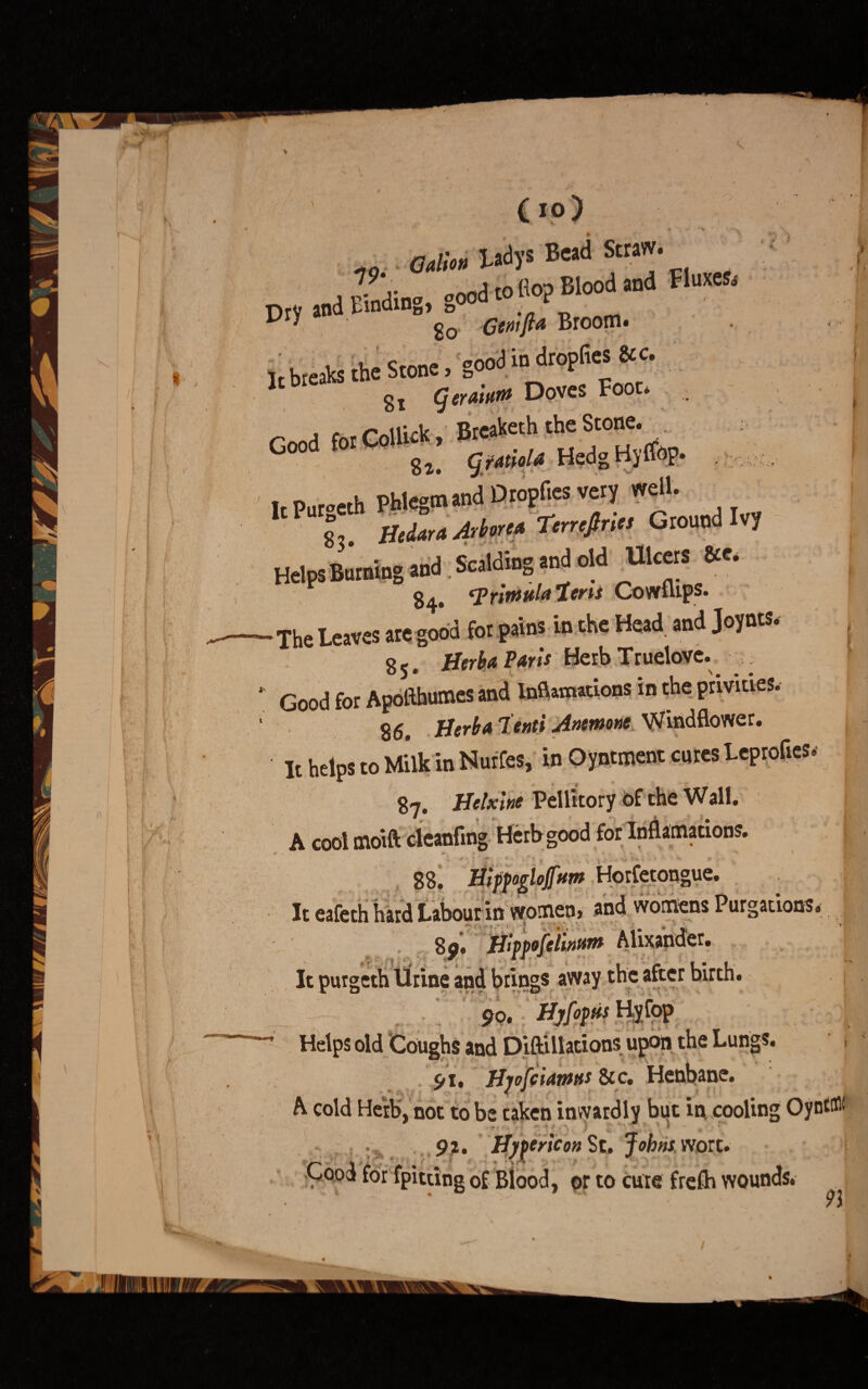(lo) adion Ladjs Be>d Stra> , , fn'din„ „ood to Ho? Blood and Fluxes. Dry and Emduw ^ Broom. k breaks the Stone, good in dropfies Stc. b Si Doves Foot* . Good for Colliek, Breach the Stone. gz, (jfanola Hedgld) irPnroeth phlegm and Dropfies very well. 8 Hedara Arbor'* Terrcjtries Ground Ivy Helps Burning and Scalding and old Ulcers &*• 84. 'Trbtwla’leris Cowflips. The Leaves are good for pains in the Head and Jojnts, 85. Herba Paris Herb Truelove. Good for Apoflhumes and InfUmations in the privities. 86. Herb a lenti Anemone Windflower. It helps to Milk in Nurfes, in Oyntment cures Leprofies. 87. Helxine Pellitory of the Wall. A cool moift cleanflng Herb good for Inflamations. 88. Hifpoglojfttm Horfetongue. It eafeth hard Labour in women, and womens Purgations. 89. Hippofelinfim Alixander. It purgeth Urine and brings away the after birth. 90. Hvloptfs Helps old 'Coughs and Diftillations upon the Lungs. 1 91. Hjofciamtts & c. Henbane. A cold Herb, not to be taken inwardly but in cooling Oynt® 92. Hyyericon St. Johns wort. !- Cood for fpitting of Blood, or to cure frefh wounds.
