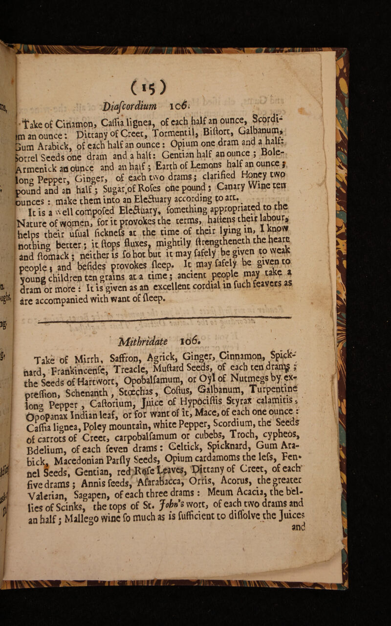 QL . («5) \ ' A • I' Diafcordium icS* • Take of Ciriamon, Caifia lignea, of each half an ounce, Scor^i- im an ounce: Dittany of Creec, Tormentil, Bifiorc, Galbanum, 3utn Arabick, of each half an ounce: Opium one.dram and a halt: Sorrel Seeds one dram and a halt: Gentian half an ounce ; Bole- Armenick an ounce and an half; Earth of Lemons half an ounce j, Ion Pepper, Ginger, of each two drams j clarified Honey two pound and an half; Sugar# Rofes oiie pounds Canary Wine ten ounces : make them into an EleSuary according to art.. It is a well compofed Eleauary, fomething appropriated to the Nature of women, for it provokes the terms, hatiens their a our, helps their ufual ficknefs at the time of their in, I know nothing better; it flops fluxes, mightily ftretigtheneth.the heam and ftomack; neither is fo hot but it may fafely be given to weak people $ and befides provokes fleep. It may fafely be g^ent young children ten grains at a time; ancient people may • ■ dram or more: It is given as an excellent cordial in fuch feavers are accompanied with want of deep. . - , „ ' (i y ms *• t v Vv . , ■ ■*' • *  A i Mithridate 10 6» Take of Mirrh, Saffron, Agrick, Ginger, Cinnamon, . nard, Frankincenfc, Treacle, Muftard Seeds, of each ten drarn^ the Seeds of Hart wort, Opobalfamum, or Oyl of Nutmegs by ex- predion, Schenanth, Stoechas, Cofius, Galbanum, Turpentine Ion Pepper, Caftorium, juice of Hypociftis Styrax calamitis, Opopanax Indian leaf, or for want of it, Mace, of each one ounce: Calfia lignea, Poley mountain, white Pepper, Scordium, the Seeds of carrots of Creet, carpobalfamum or cubebs, Troch, cypheos, Bdelium, of each feven drams: Geltick, Spicknard, Gum Ara¬ bick. Macedonian Parfly Seeds, Opium cardamoms the levs, Fen* nel Seeds, Gentian, red Rtfe leaves, Dittany of Greet, of each five drams; Annis feeds, Afarabacca, Orris, Acotus, the greater Valerian, Sagapcn, of each three drams: Meum Acacia, the bel¬ lies of Scinks, the tops of St. Johns wort, of each two drams and an half • Mailed wine fo much as is fufficient to diffolve the Juices • - and