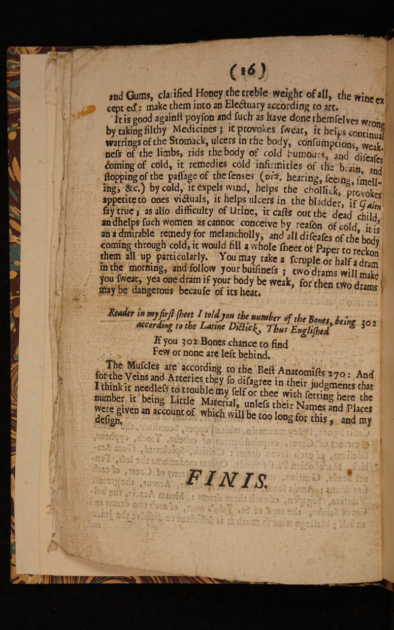 and Gums, claiified Honey the treble weight of all, the wine ex i cept ecf: make them into an Electuary according to art. It is good againft poyfon and fuch as have done themfelves wron by taking filthy Medicines j it provokes fweac, it helps continual watrings of the Stomack, ulcers in the body, confumptions weak nefs of the limbs, rids the body of cold humours, and difeafe* doming of cold, it remedies cold infirmities of the brain and flopping of the paflage of the fenses (w*. hearing, feeiho fmelH ing, &c.) by cold, it expels wind, helps the cbollicfc, provoke appetite to ones vi&uals, it helps ulcers in the bladder, if Gal fay true i as alio difficulty of Urine, it cafls out the dead child*' and helps fuch women ascannoc conceive by reafon of cold i • an * dmirable remedy for melancholly, andalldifearesoftfie’btSdv coming through cold, it would fill a whole flieet of Paper to I _<hem all up particularly. Youmay takea fcrupleorhalfadrm mthe morning, and follow your buifinefs : twodrama willl i you fweat, yea one dram if your body be weJk, for ,h« two *11 may be dangerous becaufe of its heate drams * Rtedtr ;»mjfirflfleet IMjou the„f ,he Bern i.;m Mtordmg tethe Lame ThJ E„gl,fl,e/ 1 1 If you 502 Bones chance to find Few or none are left behind. 4: SdTrSSy t270’ *£* number it bein* Little mIS,7 ee.™lt£Tf<*tlng here the were given an account of.«:**'J s £, , *lr ^ame.s a°d Places defig?. too long for this, and my