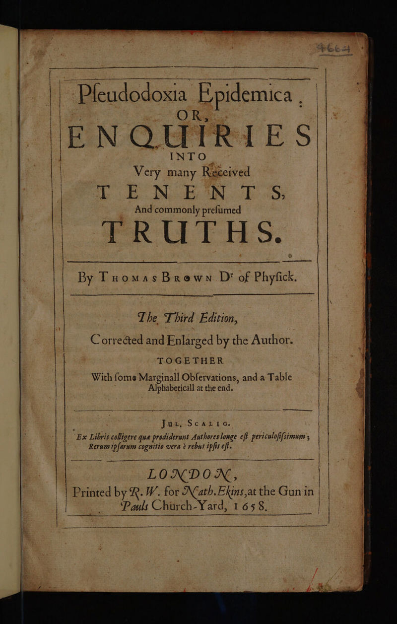 x Very many | 86 ve se EN BOS: And commonly prefumed TRUTHS. aN — The Third Bevin: Ce orr ected and Riglirzed by the Author. eae TOGETHER ‘With fome Marginall Obfervations, and a Table : ake oe at the end. JeAcSéknio. ‘E x Libris colligere qua prodiderunt Authoreslonge eft prhiculeh i[sinoume Rerum ipfarum cognitio vera & rebus ipfis eft. | | ¥ O ND ON, | ‘Printed by R. W. for Math. Ekins,at the Gun in | Pauls Chir rch-Yard, 1658. ‘