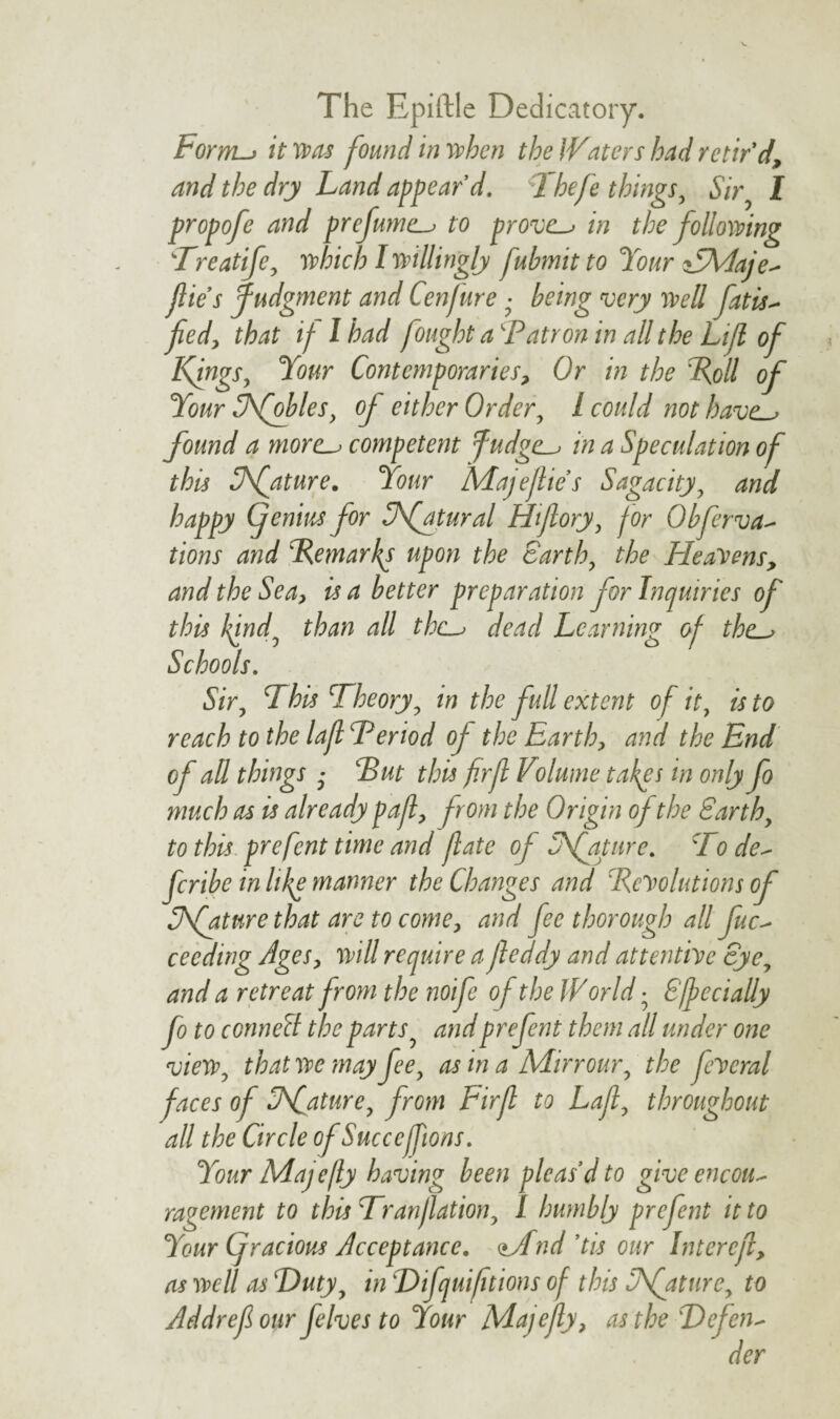 The Epiftle Dedicatory. Form-> it 1was found in when the IVdters had retir’d, and the dry Land appear’d. Thefe things, Sir I propofe and prefume-i to prove-* in the following 'Treatife, which I willingly fubmitto Your n5\4aje- file’s Judgment and Cenfure ■ being very well fat is - fed, that if I had fought a'Patron in all the Lift of Knags, Your Contemporaries, Or in the Loll of Your Afobles, of either Order, l could not have-* found a more-i competent fudge-* in a Speculation of this Sfature. Your Majejlie’s Sagacity, and happy (jenius for SJfatural Htflory, for Obferva- tions and Remarks upon the earth, the Heavens, and the Sea, is a better preparation for Inquiries of this find, than all the-* dead Learning of the-> Schools. Sir, This Theory, in the full extent of it, is to reach to the lafTeriod of the Earth, and the End of all things ■ 'But this firf Volutne takps in only fo much as is already paf, from the Origin of the Earth, to this prefent time and fate of Sfature. To de- feribe in lilp manner the Changes and Resolutions of Sfature that are to come, and fee thorough all fuc- ceeding Ages, will require a feddy and attentive eye, and a retreat from the wife of the IV orld • Specially fo to conned the parts, and prefent them all under one view, that we may fee, as in a Mirrour, the fescral faces of Sfature, from Eirf to Laf, throughout all the Circle of Succcfions. Your Adajefly having been pleas’d to give encou¬ ragement to this Tranjlation, 1 humbly prefent it to Your Cfracious Acceptance. <±Adnd ’tis our Intercf, as well as Duty, in 'Difquiftions of this iNfature, to Addrefour feIves to Your Majefly, as the 'Defen-