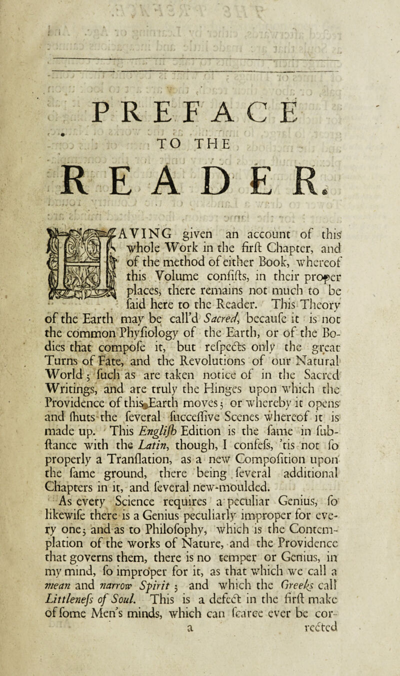 TO THE READE AVING given an account of this1 whole Work in the firft Chapter, and of the method of either Book, whereof this Volume confifts, in their proper places, there remains not much to be laid here to the Reader. This Theory of the Earth may be call’d Sacred\ becaufe it is not the common Phyfiology of the Earth, or of the Bo¬ dies that compofe it, but refpcdts only the great Turns of Fate, and the Revolutions of our Natural World $ fuch as are taken notice of in the Sacred Writings, and are truly the Hinges upon which the Providence ofthi%Earth moves 5 or whereby it opens and {huts the feveral fuccetfive Scenes whereof it is made up. This Englifh Edition is the fame in fub- ftance with the Latin, though, I confefs, ’tis not fo properly a Tranflation, as a new Compofition upon the fame ground, there being feveral additional Chapters in it, and feveral new-moulded. As every Science requires a peculiar Genius, fo likewife there is a Genius peculiarly improper for eve¬ ry one 3 and as to Philofophy, which is the Contem¬ plation of the works of Nature, and the Providence that governs them, there is no temper or Genius, in my mind, fo improper for it, as that which we call a mean and narrow Spirit 3 and which the Greeks call Littleness of SouL This is a defeat in the firft make of fome Men’s minds, which can fcaree ever be cor- a vedted