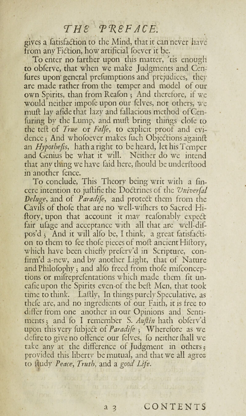 < gives a fatisfadtion to the Mind, that it can never have from any Fidtion, how artificial foever it be. To enter no farther upon this matter, tis enough to obferve, that when we make Judgments and Cen- fures upon* general preemptions and prejudices, they are made rather from the temper and model of our own Spirits, than from Reafon 3 And therefore, if we would neither impofe upon our felves, nor others, we muft lay afidethat lazy and fallacious method ofCen- furing by the Lump, and muft bring things clofe to the teft of True or Falfe, to explicit proof and evi¬ dence 5 And whofoever makes fuch Objections a'gainft an Hypthefis, hath a right to be heard, let his Temper and Genius be what it will. Neither do we intend that anything we have laid here, Ihould be underftood in another fence. To conclude, This Theory being writ with a fin- cere intention to juftifiethe Dodtrinesof the Vniverfal Deluge, and of Paradife, and protedl them from the Cavils of thofe that are no well-wifhers to Sacred Hi- ftory, upon that account it may reafonably expedt fair ufage and acceptance with all that are well-dif- pos’d 3 And it will alfo be, I think, a great fatisfadti- on to them to fee thofe pieces of moft ancient Hiftory, which have been chiefly preferv’d in Scripture, con¬ firm’d a-new, and by another Light, that of Nature andPhilofophy 3 and alfo freed from thofe mifconcep- tions or mifreprefentations which made them fit un- eafieupon the Spirits even of the beft Men, that took time to think. Laftly, In things purely Speculative, as thefe are, and no ingredients of our Faith, it is free to differ from one another in our Opinions and Senti¬ ments 3 and fo I remember S. Auftin hath obferv’d upon this very fubjedt of Paradife 3 Wherefore as we defire to give no offence our felves, fo neither (hall we take any at the difference of judgment in others 3 provided this liberty be mutual, and that we all agree to ftudy Peace, Truth, and a good Life. a 3 CONTENTS