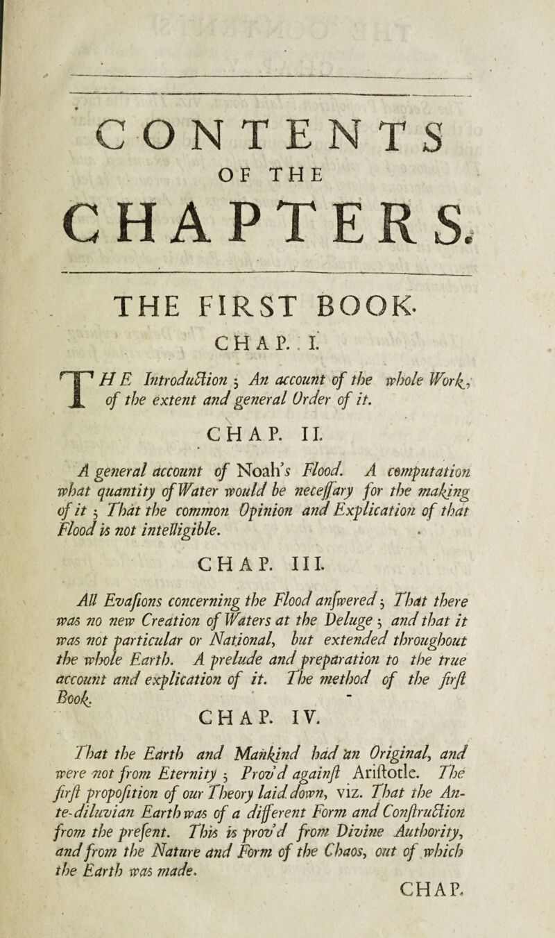 OF THE CHAPTERS. THE FIRST BOOK- CHAP.:!: THE Introduction 3 An account of the whole Wor of the extent and general Order of it. CHAP. II. A general account of Noah's Flood. A commutation what quantity of Water woidd be neceffary for the making of it 3 That the common Opinion and Explication of that Flood is not intelligible. CHAP. III. All Evafions concerning the Flood anfwered 3 That there was no new Creation of Waters at the Deluge 3 and that it was not particular or National, but extended throughout the whole Earth. A prelude and preparation to the true account and explication of it. The method of the firfl Book. CHAP. IV. That the Earth and Mankind had 'an Original, and were not from Eternity 3 Prov d againfl Anftotle. The firfl propofition of our Theory laid, down, viz. That the An- te-diluvian Earth was of a different Form and Conftrudion from the prefent. This is prov d from Divine Authority, and from the Nature and Form of the Chaos, out of which the Earth was made. CHAR