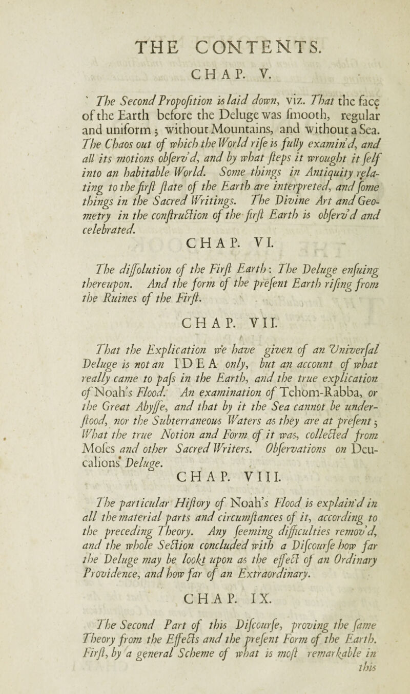 CHAP. V. The Second Prof ofit ion inlaid down, viz. That the face of the Earth before the Deluge was fmooth, regular and uniform 5 without Mountains, and without a Sea. The Chaos out of which the World rife is fully exambid', and all its motions obferv d, and by what fiefs it wrought it felf into an habitable World. Some things in Antiquity rela¬ ting to the firft fate of the Earth are interf reted, and fome things in the Sacred Writings. The Divine Art and Geo¬ metry in the conftrudion of the firft Eartl) is obferv d and celebrated. CHAP. VI. The dijfolution of the Firft Earth: The Deluge enfuing thereufon. And the form of the frefent Earth rifting from the Ruines of the Firft. CHAP. VII. ~ . 'V 'a, ; f That the Exflic at ion we have given of an Vniverfal Deluge is not an IDEA only, but an account of what really came to fafs in the Earth, and the true exflication of Noah’s Flood. An examination of Tehom-Rabba, or the Great Abyjfe, and that by it the Sea cannot be under- flood, nor the Subterraneous Waters as they are at frefent 3 What the true Notion and Form of it was, coileded from Moles and other Sacred Writers. Obfervations on Deu- calions* Deluge. CHAP. VIII. The f articular Hiftory of Noah’5 Flood is exflain din all the material farts and circumftances of it, according to the freceding Theory. Any feeming difficulties remov’d\ and the whole Section concluded with a Difcourfe how far the Deluge may be lookt ufon as the ejfeEt of an Ordinary Providence, and how far of an Extraordinary. CHAP. IX. The Second Part of this Difcourfe, f roving the fame Theory from the Effects and tl)e frefent Form of the Earth. Firft, by a general Scheme of what is moft remarkable in this