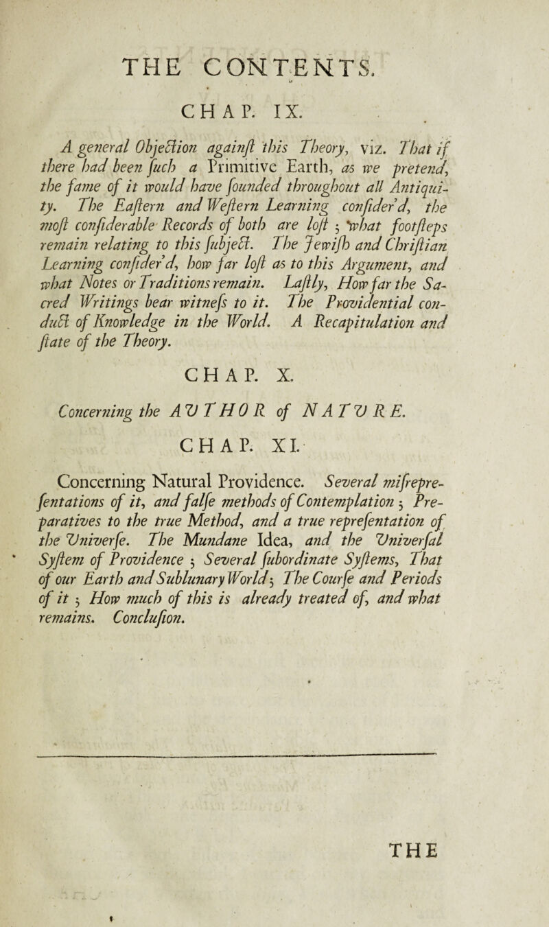 Li C H A P. IX. A general Objection againjl this Theory, viz. That if there had been fuch a Primitive Earth, as we pretend\ the fame of it would have founded throughout all Antiqui¬ ty. The Eaftern and Weftern Learning confider d, the nioft confiderable Records of both are lojt $ %what footfleps remain relating to this fubjecl. The Jewifh and Chriftian Learning confider 'd, how far loft as to this Argument, and what Notes or Traditions remain. Laftly, How far the Sa¬ cred Writings bear witnefs to it. The Providential con¬ duct of Knowledge in the World. A Recapitulation and ftate of the Theory. CHAP. X. Concerning the AV T HO R of N AT V R E. CHAP. XL \ Concerning Natural Providence. Several mifrepre- fentations of it, and falfe 7tiethods of Contemplation 5 Pre¬ paratives to the true Method\ and a true reprefentation of the Vniverfe. The Mundane Idea, and the Vniverfal Syftem of Providence 5 Several fubordinate Syftems, That of our Earth and Sublunary World5 TheCourfe and Periods of it 5 How much of this is already treated of, and what remains. Conclufion. THE