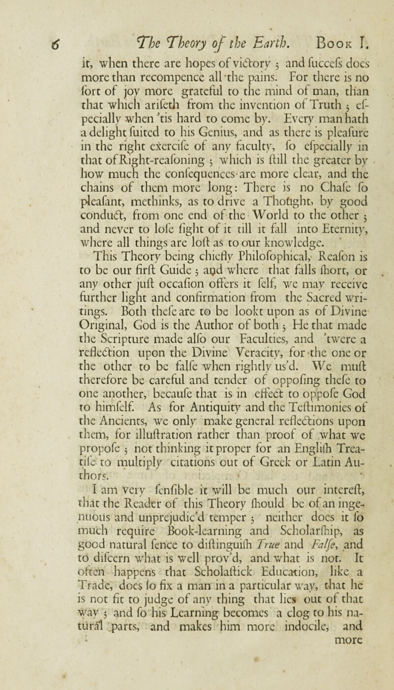 it, when there are hopes of victory 5 and iiicccfs docs more than recompence all -the pains. For there is no fort of joy more grateful to the mind of man, than that which arifeth from the invention of Truth 5 ef- pecially when 'tis hard to come by. Every man hath a delight fuitcd to his Genius, and as there is pleafure in the right exercife of any faculty, fo efpecially in that ofRight-reafoning 5 which is (till the greater by how much the confequences are more clear, and the chains of them more long: There is no Chafe fo pleafant, methinks, as to drive a Thought, by good conduCt, from one end of the World to the other 5 and never to lole fight of it till it fill into Eternity, where all things are lolf as to our knowledge. This Theory being chiefly Philofophical, Reafon is to be our firft Guide 5 a$d where that falls fhort, or any other juft occafion offers it felf, we may receive further light and confirmation from the Sacred wri¬ tings. Both thefeare to be lookt upon as of Divine Original, God is the Author of both 3 He that made the Scripture made alfo our Faculties, and 'twere a reflection upon the Divine Veracity, for the one or the other to be falfe when rightly us'd. We muft therefore be careful and tender of oppofing thefe to one another, becaufe that is in effect to oppofe God to himfelf. As for Antiquity and the Teftimonies of the Ancients, we only make general reflections upon them, for llluftration rather than proof of what we propofc 3 not thinking it proper for an Engliih Trea- tife to multiply citations out of Greek or Latin Au¬ thors. I am very fenfiblc it will be much our intcreft, that the Reader of this Theory fhould be of an inge¬ nuous and unprejudic'd temper 3 neither does it fo much require Book-learning and Scholarfhip, as good natural fence to diftinguifh True and Falfe, and to difcern what is well prov'd, and what is not. It often happens that Scholaftick Education, like a Trade, does fo fix a man in a particular way, that he is not fit to judge of any thing that lies out of that way 5 and fo his Learning becomes a clog to his na¬ tural parts, and makes him more indocile, and : more