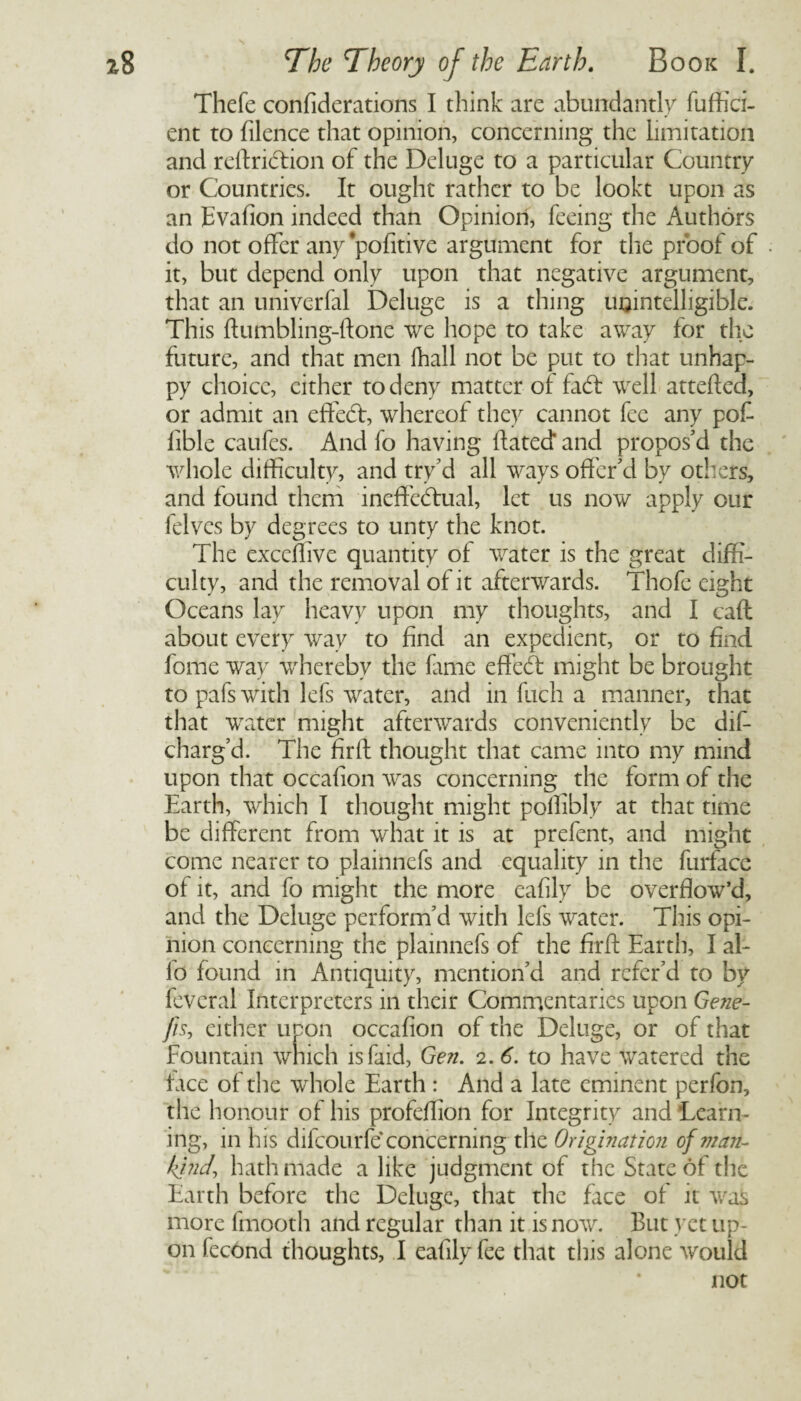 s The Theory of the Earth. Book I. Thefe confiderations I think are abundantly fuffici- ent to filence that opinion, concerning the limitation and reftridtion of the Deluge to a particular Country or Countries. It ought rather to be lookt upon as an Evafion indeed than Opinion, feeing the Authors do not offer any*pofitive argument for the proof of it, but depend only upon that negative argument, that an univerfal Deluge is a thing unintelligible. This ftumbling-ftonc we hope to take away for the future, and that men (hall not be put to that unhap¬ py choice, either to deny matter of fadf well attefted, or admit an effedf, whereof they cannot fee any pof- fible caufes. And fo having dated and propos'd the whole difficulty, and try'd all ways offer'd by others, and found them ineffectual, let us now apply our felves by degrees to unty the knot. The exceffive quantity of water is the great diffi¬ culty, and the removal of it afterwards. Thofc eight Oceans lay heavy upon my thoughts, and I caff about every way to find an expedient, or to find fome way whereby the fame effeCt might be brought to pafs with lefs water, and in fuch a manner, that that water might afterwards conveniently be dis¬ charg'd. The firft thought that came into my mind upon that occafion was concerning the form of the Earth, which I thought might pollibly at that time be different from what it is at prefent, and might come nearer to plainnefs and equality in the furface of it, and fo might the more eafily be overflow’d, and the Deluge perform'd with lefs water. This opi¬ nion concerning the plainnefs of the firft Earth, I al¬ io found in Antiquity, mention'd and refer'd to by fevcral Interpreters in their Commentaries upon Gene- fh, either upon occafion of the Deluge, or of that Fountain which isfaid, Gen. 2. 6. to have watered the face of the whole Earth : And a late eminent perfon, the honour of his profeflion for Integrity and Learn¬ ing, in his difeourfe concerning the Origination of man- kind\ hath made a like judgment of the State of the Earth before the Deluge, that the face of it was more fmooth and regular than it is now. But yet up¬ on fecond thoughts, I eafily fee that this alone would not