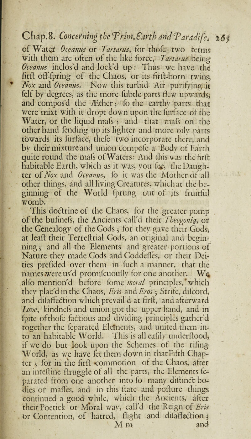 of Water Oceanus or Tartarus, for thofe two terms with them are often of the like force, Tartarus being Oceanut inclos'd and lock'd up : Thus we have the firft off-lpring of the Chaos, or its firft-born twins, Nox and Oceariws. Now this turbid Air purifying it felf by degrees, as the more fubtle parts flew upwards, and compos’d the ./Ether $ fo the earthy parts that were rnixt with it dropt down upon the furface of the Water, or the liquid mafs 5 and that mafs on the other hand fending up its lighter and more oily parts towards its furface, thefe two incorporate there, and by their mixture and union compofe a Body of Earth quite round the mafs of Waters: And this was the firft habitable Earth, which as it was, you fc£, the Daugh¬ ter of Nox and Oceariws, fo it was the Mother of all other things, and all living Creatures, which at the be¬ ginning of the World fprung out of its fruitful womb. This doctrine of the Chaos, for the greater pomp of the bufinefs, the Ancients call'd their Theogonia, or the Genealogy of the Gods 3 for they gave their Gods, at lead their Terreftrial Gods, an original and begin¬ ning 3 and all the Elements and greater portions of Nature they made Gods and Goddefles, or their Dei¬ ties prefided over them in fuch a manner, that the names .were us'd promifcuoufly for one another. Wq alfo mention'd before fome moral principles,'which they plac'd in the Chaos, Em and Eros 5 Strife, difeord, and difaffehtion wrhich prevail’d at firft, and afterward Love, kindnefs and union got the upper hand, and in fpite ofthofe fadtious and dividing principles gather'd together the feparated Elements, and united them in¬ to an habitable World. This is all eafily underftood, if wre do but look upon the Schemes of the rifing World, as we have fetthem dowmin that Fifth Chap¬ ter 5 for in the firft commotion of the Chaos, after an inteftine ftruggle of all the parts, the Elements fe¬ parated from one another into fo many diftindt bo¬ dies or maftes, and in this ftate and pollute things continued a good while, which the Ancients, after their Poetick or Moral way, call’d the Reign of Em or Contention, of hatred, flight and dilaffedtion 5