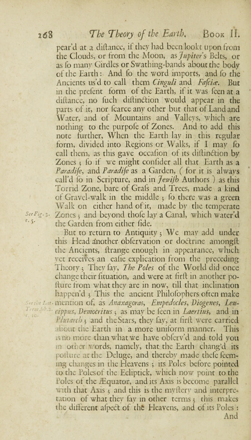 { See Fi<r. 3. Q C. See the L it i rent Jib.2 C. ic. pear’d at a diflance, it they had been lookt upon from the Clouds, or from the Moon, as Jupiter s Belts, or as fo many Girdles or Swathing-bands about the body of the Earth: And fo the word imports, and fo the Ancients us’d to call them Cinguli and Fafeice. But in the prefent form of the Earth, if it was feen at a diflance, no fuch diftindtion would appear in the parts of it, nor fcarce any other but that of Land and Water, and of Mountains and Valleys, which are nothing to the purpofe of Zones. And to add this note further, When the Earth lay in this regular form, divided into Regions or Walks, if I may fo call them, as this gave occafion of its diftineffion by Zones 3 fo if we might confider all that Earth as a Paradife, and Paradife as a Garden, ( for it is always call’d fo in Scripture, and in Jewijh Authors ) as this Torrid Zone, bare of Grafs and Trees, made a kind of Gravel-walk in the middle 5 fo there was a green Walk on either hand of it, made by the temperate Zones 3 and beyond thofe lay a Canal, which water’d the Garden from either fide. But to return to Antiquity 3 We may add under this Head another obfervation or dodlnne amongtt the Ancients, ftrange enough in appearance, which yet receives an eafie explication from the preceding Theory 3 They fay, The Poles of the World did once change their fituation, and were at firft in another po¬ ll u re from what they are in now, till that inclination happen’d 3 This the ancient Philofophers often make • mention of, as Anaxagoras, Empedocles, Diogenes, Leu- cippus, Democritus 3 as may be feen in Laertius, and in Vlutarch 3 and the Stars, they fay, at firft were carried about the Earth in a more uniform manner. This i.sno more than what we have obferv’d and told you in other words, namely, that the Earth chang’d its pollute at the Deluge, and thereby made thefe feem- mg changes in the Heavens 3 its Poles before pointed to the Polesof the Ecliptick, which now point to the Poles of the ./Equator, and its Axis is become parallel with that Axis 3 and this is the myflery and interpre¬ tation of what they fav in other terms 3 this makes the different afpect of the Eleavens, and of its Poles : And