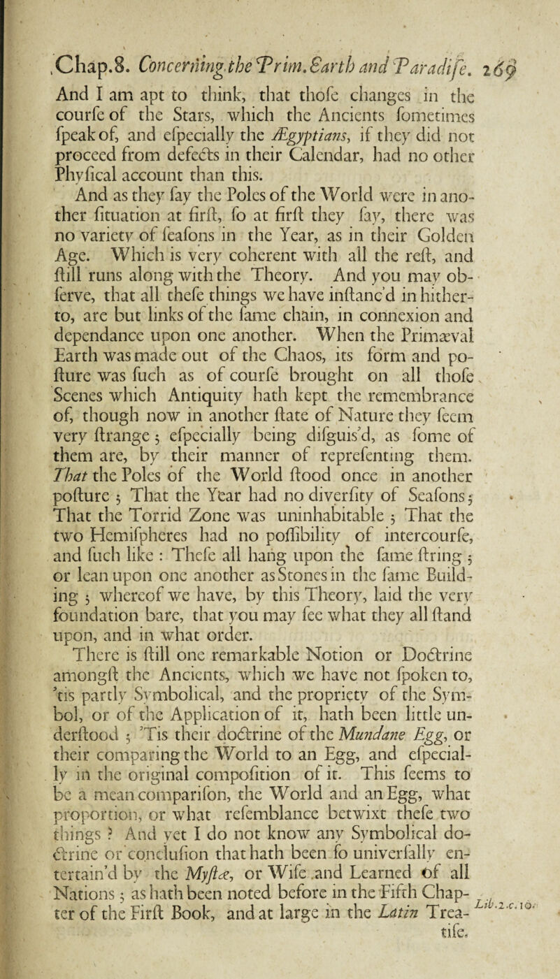 And I am apt to think, that thofe changes in the courfe of the Stars, which the Ancients fometimes fpeakof, and efpecially the ^Egyptians, if they did not proceed from defedts in their Calendar, had no other Phvfical account than this. ✓ And as they fay the Poles of the World were in ano¬ ther fituation at firft, fo at firft they fay, there was no variety of feafons in the Year, as in their Golden Age. Which is very coherent with all the reft, and ftill runs along with the Theory. And you may ob- ferve, that all thefe things we have inftanc d in hither¬ to, are but links of the lame chain, in connexion and dependance upon one another. When the Primeval Earth was made out of the Chaos, its form and po- fture was fuch as of courfe brought on all thofe x Scenes which Antiquity hath kept the remembrance of, though now in another ft ate of Nature they feem very ftrange 5 efpecially being difguis’d, as fome of them are, by their manner of reprefenting them. That the Poles of the World flood once in another pofture 5 That the Year had no diverfity of Seafons 3 That the Torrid Zone was uninhabitable 3 That the two Hemifpheres had no poflibility of intercourfe, and fuch like : Thefe all hang upon the fame ftring 3 or lean upon one another as Stones in the fame Build¬ ing 3 whereof we have, by this Theory, laid the very foundation bare, that you may fee what they all ftand upon, and in what order. There is ftill one remarkable Notion or Dodtrine amongft the Ancients, which we have not fpoken to, Yis partly Symbolical, and the propriety of the Sym¬ bol, or of the Application of it, hath been little un- derftood 3 Tis their dodtrine of the Mundane Egg., or their comparing the World to an Egg, and efpecial¬ ly in the original compofition of it. This feems to be a mean comparifon, the World and an Egg, what proportion, or what refemblance betwixt thefe two things ? And yet I do not know any Symbolical do¬ dtrine or co.nciufion that hath been fo univerfally en¬ tertain’d by the Myftte, or Wife .and Learned of all Nations 3 as hath been noted before in the fifth Chap- . ter of the Firft Book, and at large in the Latin Trea- Lr tife*