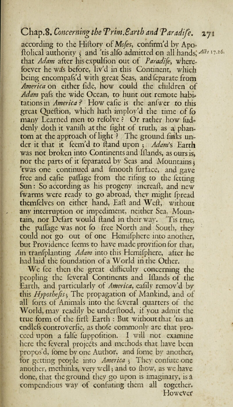 according to the Hiftory of Mofes, confirm'd by Apo- ftolical authority • and 'tisalfo admitted on all hands,'Aa* that Adam after his expulfion out of Paradife, where- foever he was before, liv'd in this Continent, which being encompafs'd with great Seas, and feparate from America on either fide, how could the children of Adam pafs the wide Ocean, to hunt out remote habi¬ tations in America ? How cafie is the aniwer to this great Queftion, which hath imploy'd the time of fo many Learned men to refolve ? Or rather how fud- denly doth it vanifh at the fight of truth, as a phan¬ tom at the approach of light ? The ground finks un¬ der it that it feem'd to ftand upon 5 Adam’s Earth was not broken into Continents and Iflands, as ours is* nor the parts of it feparated by Seas and Mountains 5 *twas one continued and fmooth furface, and gave free and eafie paffage from the rifing to the fetting Sun: So according as his progeny mcreaft, and new fwarms were ready to go abroad, they might fpread themfelves on either hand, Eaft and Weft, without any interruption or impediment, neither Sea> Moun¬ tain, nor Defart would ftand in their way. Tis true, the paffage was not fo free North and South, they could not go out of one Hemifphere into another, but Providence feems to have made provifion for that, in tranfplanting Adam into this Hemifphere, after he had laid the foundation of a World in the Other. We fee then the great difficulty concerning the peopling the feveral Continents and Iflands of the Earth, and particularly of America, eafily remov'd by this Hypothefis 3 The propagation of Mankind, and of all forts of Animals into the feveral quarters of the World, may readily be underftood, if you admit the true form of the firft Earth : But without that 'tis an cndlefs controverfie, as thofe commonly are that pro¬ ceed upon a falfe fuppofition. I will not examine here the feveral projects and methods that have been propos’d, feme by one Author, and fome by another, for getting people into America 3 They confute one another, methinks, very well 5 and to (how, as we have done, that the ground they go upon is imaginary, is a compendious way of confuting them all together. However