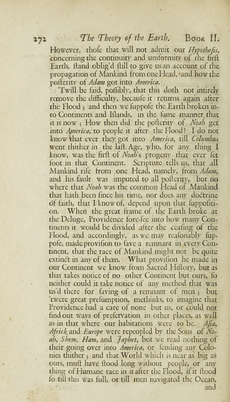 However, thofe that will not admit our Hypothecs, concerning the continuity and uniformity of the firft Earth, Hand oblig’d Hill to give us an account of the propagation of Mankind from one Head, ’and how the poflerity of Adam got into America. ’Twill be faid, poflibly, that this doth not intirely remove the difficulty, becaufe it returns again after the Flood 3 and then we fuppofe the Earth broken in¬ to Continents and Iflands, in the fame manner, that it is now 5 How then did the poHerity of Noah get into A??ierica, to people it after the Flood? I do not know‘that ever they got into America, till Columbus went thither in the laH Age, who, for any thing I know, was the firft of Noah’s progeny that ever fet foot in that Continent. Scripture tells us, that all Mankind rife from one Head, namely, from Adam, and his fault was imputed to all poflerity, but no where that Noah was the common Head of Mankind that hath been fince his time, nor does any dodtrine of faith, that I know of, depend upon that fuppofiti- on. When the great frame of the Earth broke at the Deluge, Providence fore-fee into how many Con¬ tinents it would be divided alter the ceafing of the Flood, and accordingly, as we may reafonably fup¬ pofe, madeprovifion to fave a remnant in every Con¬ tinent, that the race of Mankind might not be quite extindf in any of them. What provifion he made in our Continent we know from Sacred Hiftory, but as that takes notice of no other Continent but ours, fo neither could it take notice of any method that was us’d there for faving of a remnant of men 5 but ’twere great prefumption, methinks, to imagine that Providence had a care of none but us, or could not find out ways of prelervation in other places, as well as in that where our habitations were to be. Afia, Africk^ and Europe were repeopled by the Sons of No¬ ah, Shem, Ham, and Japhet, but we read nothing of their going over into America, or fending any Colo¬ nies thither 5 and that World which is near as big as ours, mufl have flood long without people, or any thing of Humane race in it after the Flood, if it flood fo till this was full, or till men navigated the Ocean, and *