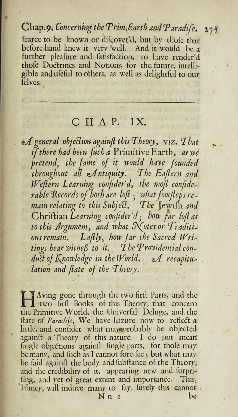 fcarce to be known or difcover'd, but by thofe that before-hand knew it very well. And it would be a further pleafure and fatisfaCtion, to have render'd thofe Doctrines and Notions, for the. future, intelli¬ gible andufeful toothers, as well as delightful to our felves. CHAP. IX. <tAgeneral objection againjl this Theory, viz. That if there had been fuch a Primitive Earth, as we pretend, the fame of it would haye founded throughout all <iAntiquity. The Eaflern and Wejlern Learning confdefd, the mojl confide* rable Records of both are loft • whatfootfleps re~ main relating to this SubjeB. The Jewifh and Chriftian Learning confdefd • how far lo/las to this Argument, and what 3\otes or TraditL ons remain. Lafly, how far the Sacred Wri- tings bear witnef to it. TheTroyidential con^ duB of Knowledge in the ]Vor Id. recapitu> lation and fate of the Theory. HAving gone through the two firft Parts, and the •two hr ft Books of this Theory, that concern the Primitive World, the Univerfal Deluge, and. the ftate of Paradife, We have leizure now to reflect a little, and confider what may>*probably be objected againft a Theory of this nature. I do not mean fingle objections againft fingle parts, for thofe may be many, and fuch as I cannot fore-fee 5 but what may be faid againft the body andfubftance of the Theory, and the credibility of it, appearing new and furpri- fing, and yet of great extent and importance. This, I fancy, will induce many to fay, lurely this cannot N n 2 b ©