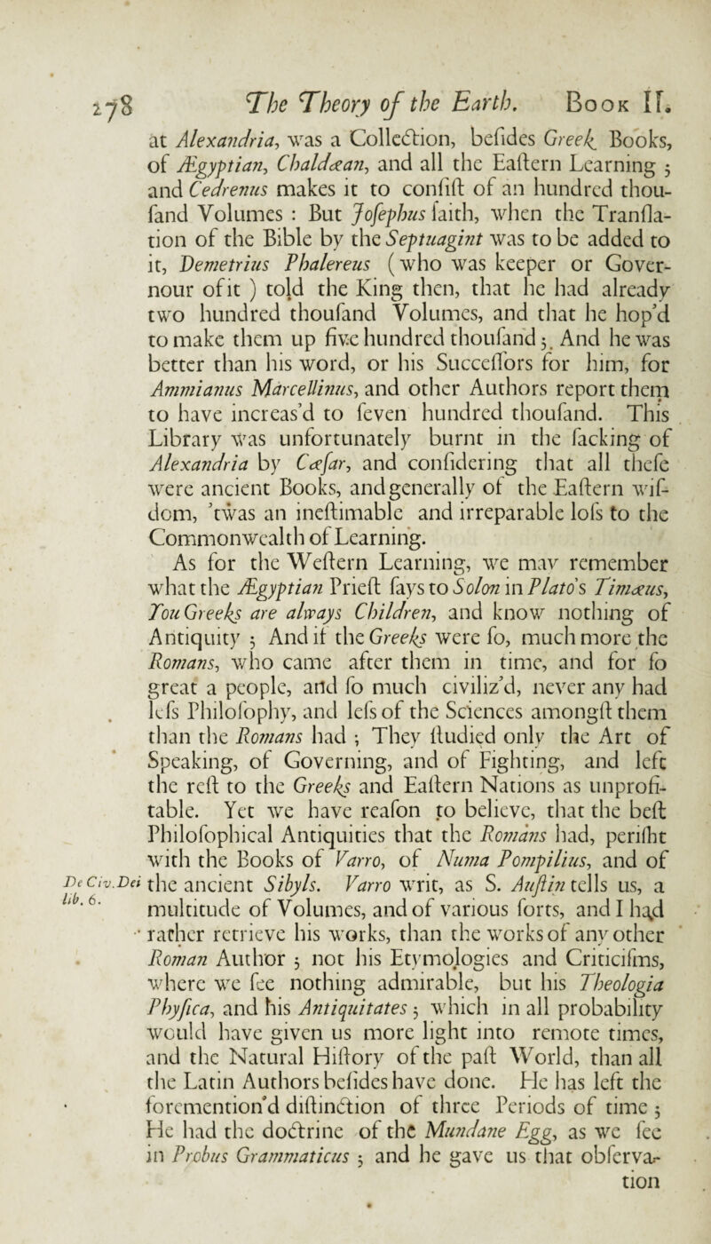 at Alexandria, was a Collection, befides Greeks Books, of iEgyptian, Chaldean, and all the Eaftern Learning 5 and Cedrenus makes it to confift of an hundred thou- fand Volumes : But Jofephus faith, when the Tranfla- tion of the Bible by the Septuagint was to be added to it, Demetrius Phalereus (who was keeper or Gover- nour of it ) told the King then, that he had already two hundred thoufand Volumes, and that he hop'd to make them up five hundred thoufand 5. And he was better than his word, or his SuccelTors for him, for Ammianus Marcellinus, and other Authors report them to have increas’d to feven hundred thoufand. This Library was unfortunately burnt in the hacking of Alexandria by Cafar, and confidering that all thefe were ancient Books, and generally of the Eaftern wif- dem, ’twas an ineftimable and irreparable lofs to the Commonwealth of Learning. As for the Weftern Learning, we mav remember what the /Egyptian Prieft fays to Solon in Plato's Tinideus, Ton Greeks are always Children, and know nothing of Antiquity 5 And it the Greeks were fo, much more the Romans, who came after them in time, and for fo great a people, and fo much civiliz’d, never any had lefs Plulofophy, and lefsof the Sciences amongft them than the Romans had ; They tludied only the Art of Speaking, of Governing, and of Fighting, and left the reft to the Greeks and Eaftern Nations as unprofi¬ table. Yet we have reafon to believe, that the bed Philofophical Antiquities that the Romans had, perilht with the Books of Varro, of Numa Pompilius, and of De civ.Dei the ancient Sibyls. Varro writ, as S. Auftin tells us, a ; ‘ 6‘ multitude of Volumes, and of various forts, and I h^d rather retrieve his works, than the works of any other Roman Author 3 not his Etymologies and Criticifms, where we fee nothing admirable, but his Theologia Pbyfica, and his Antiquitates 3 which in all probability would have given us more light into remote times, and the Natural Hiftory of the paft World, than all the Latin Authors befides have done. He has left the foremention d diftinCtion of three Periods of time 3 He had the doClrine of the Mundane Egg, as we fee in Probus Grammaticus 3 and he gave us that obferva.- tion