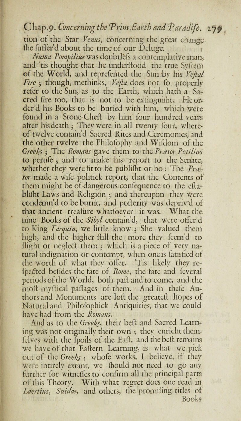 tion of the Star Venus, concerning the great change ihe fuffer’ d about the time of our Deluge. Numa Pomplius was doubtlefs a contemplative man, and 'tis thought that he underftood the true Syftem of the World, and reprefented the Sun by his Veftal Fire $ though, methinks, Vefta docs not fo properly refer to the Sun, as to the Earth, which hath a Sa¬ cred fire too, that is not to be extinguifht. He or¬ der'd his Books to be buried with him, which were found in a Stone-Cheft by him four hundred years after hisdeath 3 They were in all twenty four, where¬ of twelve contain d Sacred Rites and Ceremonies, and the other twelve the Philofophy and Wifdom of the Greeks 3 The Romans gave them to the Proctor Petilim to perufe 3 and to make his report to the Senate, whether they were fit to be pubhfht or no : The Proc¬ tor made a wife politick report, that the Contents of them might be of dangerous confequence to the efta- blifht Laws and Religion 3 and thereupon they were condemn'd to be burnt, and porterity was depriv’d of that ancient treafure whatfoever it was. What the nine Books of the Sibyl contain'd, that were offer'd to King Tar quin, we little know 3 She valued them high, and the higher Hill the more they feem’d to flight or negledt them 5 which is a piece of very na¬ tural indignation or contempt, when one is fatisfied of the worth of what they offer. 'Tis likely they re- fpeTted befides the fate of Rome, the fate and feveral periods of the World, both pafl and to come, and the mod myftical paffages of them. And in thefe Au¬ thors and Monuments are loft the greateft hopes of Natural and Philofophick Antiquities, that we could have had from the Romans. And as to the Greeks, their belt and Sacred Learn¬ ing was not originally their own 3 they ennchtthem- felves with the fpoils of the Eaft, and the belt remains we have of that Eaftern Learning, is what we pick out of the Greeks 3 whofe works, I believe, if they were intirely extant, we fhould not need to go any further for witneffes to confirm all the principal parts of this Theory. With what regret does one read in Laertius, Saidas, and others, the promifing titles of Books