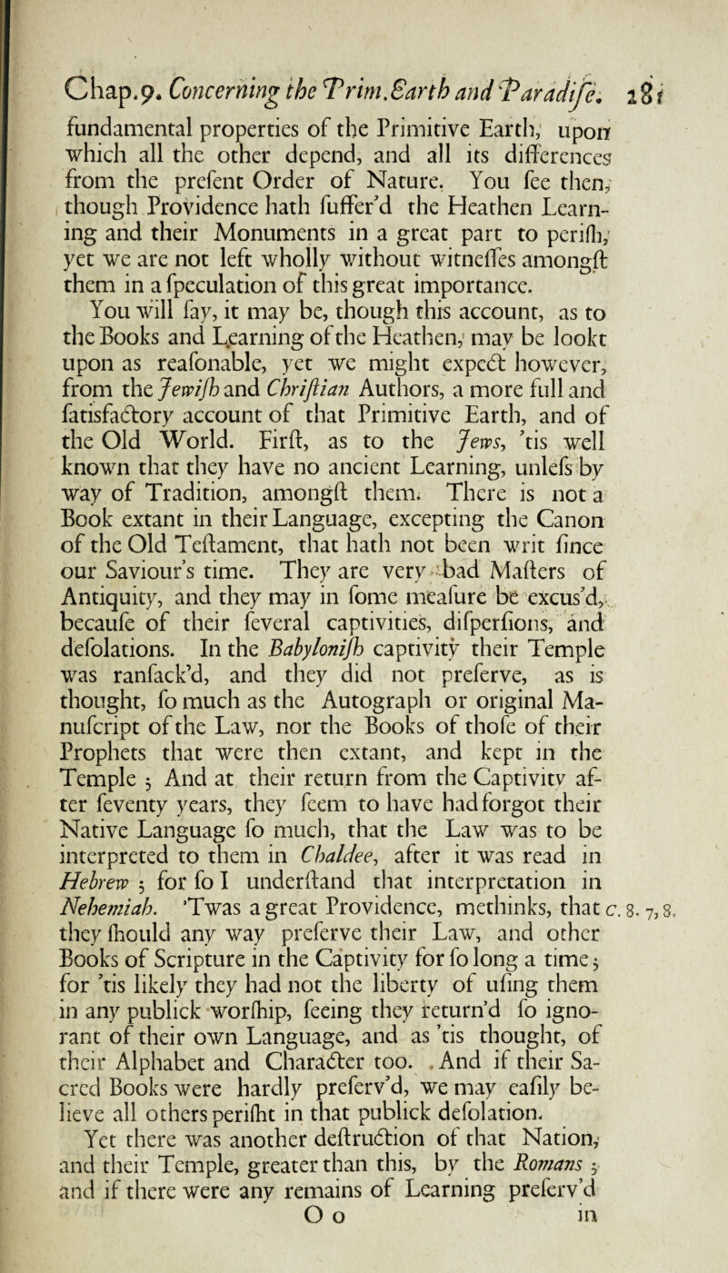 fundamental properties of the Primitive Earth, upon which all the other depend, and all its differences from the prefent Order of Nature. You fee then; though Providence hath fuffer'd the Heathen Learn¬ ing and their Monuments in a great part to periflv yet we are not left wholly without witneffes amongft them in a fpeculation of this great importance. You will fay, it may be, though this account, as to the Books and Learning of the Heathen; may be lookt upon as reafonable, yet we might expedt however, from the Jewijh and Chriflian Authors, a more full and fatisfa&ory account of that Primitive Earth, and of the Old World. Firft, as to the Jews, Yis well known that they have no ancient Learning, unlefs by way of Tradition, amongft them* There is not a Book extant in their Language, excepting the Canon of the Old Teftament, that hath not been writ fince our Saviour’s time. They are very bad Mafters of Antiquity, and they may in fome meafure be excus'd,; becaufe of their feveral captivities, difperfions, and defolations. In the Babylonifh captivity their Temple was ranfack’d, and they did not preferve, as is thought, fo much as the Autograph or original Ma- nufcript of the Law, nor the Books of thofe of their Prophets that were then extant, and kept in the Temple 5 And at their return from the Captivitv af¬ ter feventy years, they feem to have had forgot their Native Language fo much, that the Law was to be interpreted to them in Chaldee, after it was read in Hebrew 5 for fo I underftand that interpretation in Nehemiah. ’Twas a great Providence, methinks, that c. 8. 7,8, they fhould any way preferve their Law, and other Books of Scripture in the Captivity for fo long a time 5 for Yis likely they had not the liberty of uling them in any publick worfhip, feeing they return’d fo igno¬ rant of their own Language, and as Yis thought, of their Alphabet and Character too. .And if their Sa¬ cred Books were hardly preferv'd, we may eafily be¬ lieve all others perifbt in that publick defolation. Yet there was another deftru6tion of that Nation, and their Temple, greater than this, by the Romans , and if there were any remains of Learning preferv’d O o in