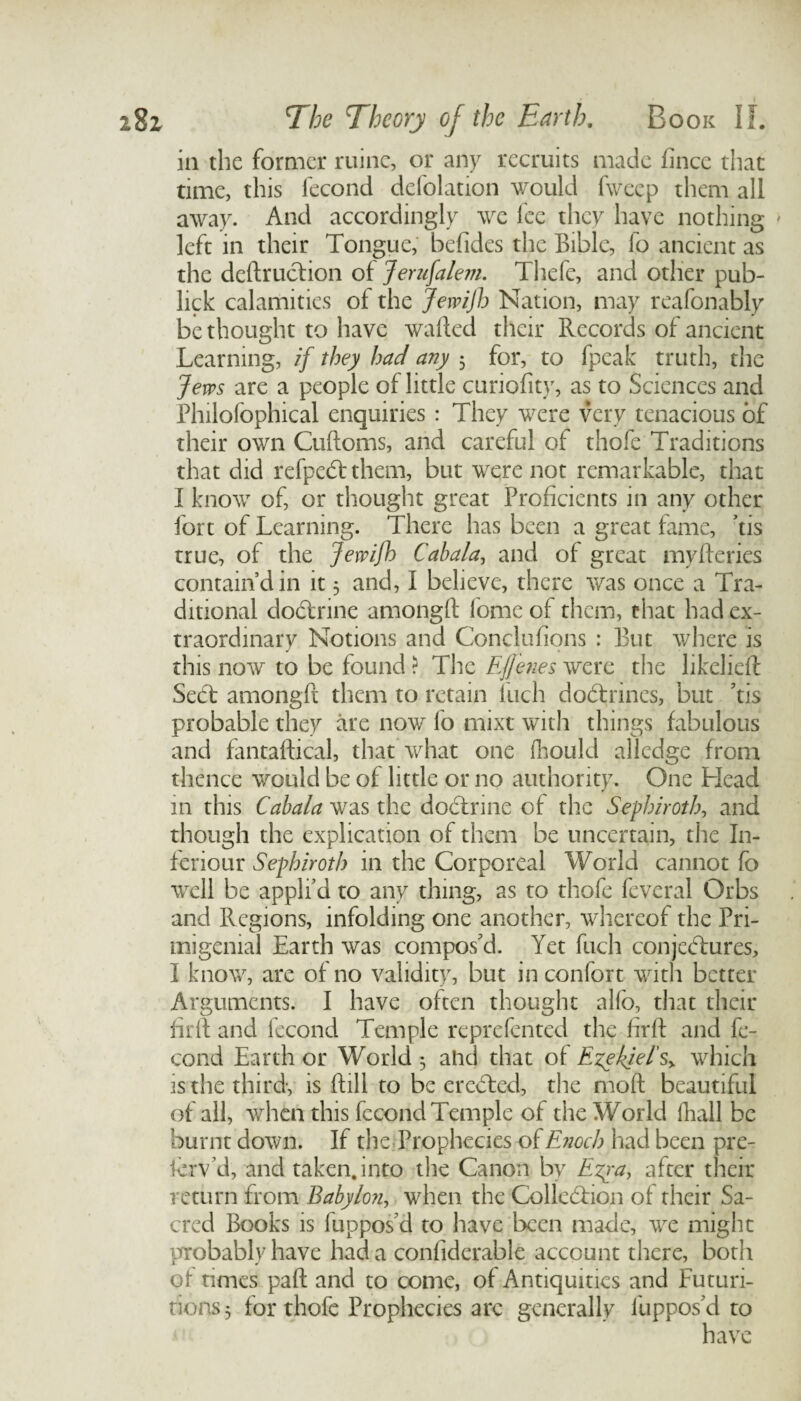 in the former ruinc, or any recruits made fincc that time, this iecond defolation would fweep them all away. And accordingly we fee they have nothing ' left in their Tongue, befides the Bible, fo ancient as the deft ruction of Jerusalem. Thefe, and other pub- lick calamities of the Jewifh Nation, may reafonably be thought to have wafted their Records of ancient Learning, if they had any 5 for, to fpcak truth, the Jews are a people of little curiofity, as to Sciences and Philofophical enquiries : They were very tenacious of their own Cuftoms, and careful of thofe Traditions that did refpedt them, but were not remarkable, that I know of, or thought great Proficients in any other fort of Learning. There has been a great fame, ’tis true, of the JewiJh Cabala, and of great myfteries contain’d in it 5 and, I believe, there was once a Tra¬ ditional dodtrine amongft fome of them, that had ex¬ traordinary Notions and Conclufions : But where is this now to be found ? The Ejfenes were the likelieft Sedt amongft them to retain inch dodtrincs, but ’tis probable they are now fo mixt with things fabulous and fantaftical, that what one fhould aliedge from thence would be of little or no authority. One Head in this Cabala was the dodtrine of the Sephiroth, and though the explication of them be uncertain, the I11- feriour Sephiroth in the Corporeal World cannot fo well be appli’d to any thing, as to thofe feveral Orbs and Regions, infolding one another, whereof the Pri- migenial Earth was compos’d. Yet fuch conjectures, I know, are of no validity, but in confort with better Arguments. I have often thought alfo, that their firft and fecond Temple reprefented the firft and fe- cond Earth or World 5 a lid that of Ezekiel's, which is the third-, is ftill to be eredded, the moft beautiful of all, when this fccond Temple of the World (hall be burnt down. If the Prophecies of Enoch had been pre- krv’d, and taken, into the Canon by Ezra, after their return from Babylon, when the Collcddion of their Sa¬ cred Books is fuppos’d to have been made, we might probablyhave had a confidcrable account there, both of times paft and to come, of Antiquities and Futuri- nons$ for thofe Prophecies arc generally luppos’d to