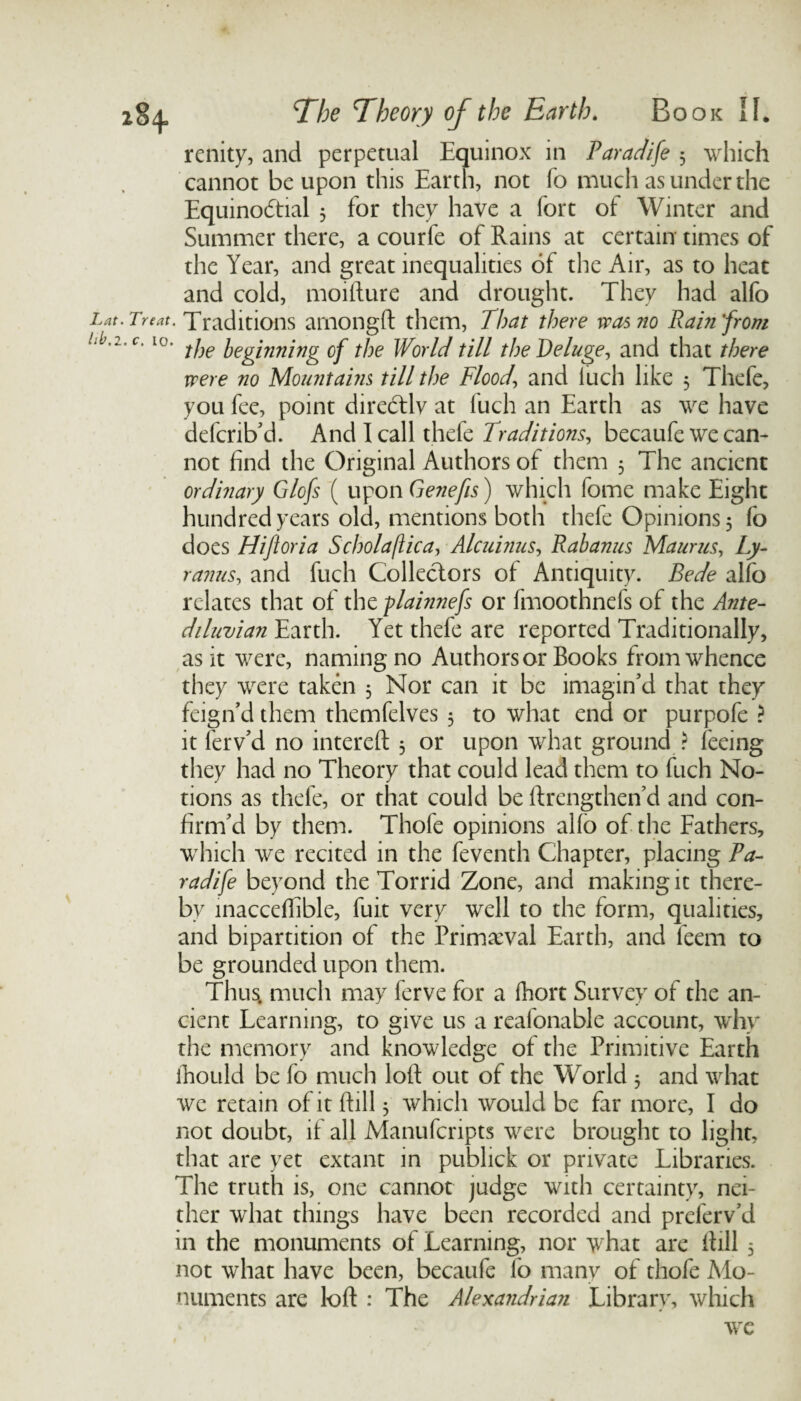 renity, and perpetual Equinox in Paradife 3 which cannot be upon this Earth, not fo much as under the Equinodtial 5 for they have a fort of Winter and Summer there, a courfe of Rains at certain times of the Year, and great inequalities of the Air, as to heat and cold, moifture and drought. They had alfo Lat. Treat. Traditions amongft them, That there was no Rain'from .ib.i.c. 10. ]jeginning 0f World till the Deluge, and that there were no Mountains till the Flood, and luch like 5 Thefe, you fee, point directly at fuch an Earth as we have defcrib'd. And I call thefe Traditions, becaufe we can¬ not find the Original Authors of them 5 The ancient ordinary Glofs ( upon Genefis) which feme make Eight hundred years old, mentions both thefe Opinions, fo does Hiftoria Sc ho la flic a, Alcuinus, Rah anus Maurus, Ly- ranus, and fuch Collectors of Antiquity. Bede alfo relates that of the plainnefs or fmoothnefs of the Ante¬ diluvian Earth. Yet thefe are reported Traditionally, as it were, naming no Authors or Books from whence they were taken 3 Nor can it be imagin'd that they feign'd them themfelves 3 to what end or purpofe ? it ferv'd no intereft 3 or upon what ground ? feeing they had no Theory that could lead them to fuch No¬ tions as thefe, or that could be ftrengthen'd and con¬ firm'd by them. Thofe opinions alio of the Fathers, which we recited in the feventh Chapter, placing Pa¬ radife beyond the Torrid Zone, and making it there¬ by inacceffible, fuit very well to the form, qualities, and bipartition of the Primaeval Earth, and leem to be grounded upon them. Thus, much may ferve for a fhort Survey of the an¬ cient Learning, to give us a reafonable account, why the memory and knowledge of the Primitive Earth ihould be fo much loft out of the World 3 and what we retain of it (fill 3 which would be far more, I do not doubt, if all Manufcnpts were brought to light, that are yet extant in publick or private Libraries. The truth is, one cannot judge with certainty, nei¬ ther what things have been recorded and preferv'd in the monuments of Learning, nor what are ftill 3 not what have been, becaufe fo many of thofe Mo¬ numents are loft : The Alexandrian Library, which