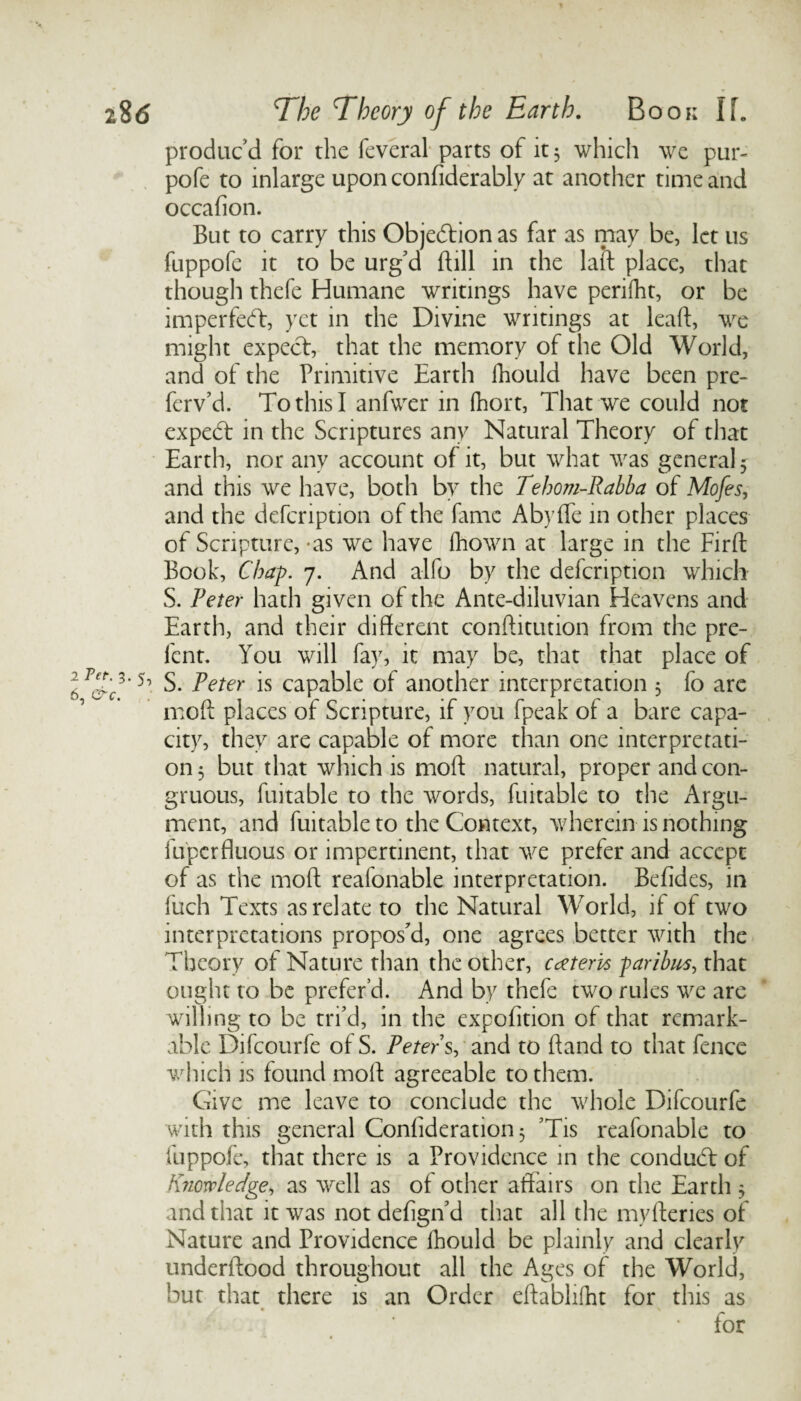 produc'd for the feveral parts of it 3 which we pur- pofe to mlarge upon confiderably at another time and occafion. But to carry this Objection as far as may be, let us fuppofe it to be urg'd Bill in the lad: place, that though thefe Humane writings have perifht, or be imperfebf, yet in the Divine writings at lead:, we might expect, that the memory of the Old World, and of the Primitive Earth lhould have been pre¬ fer v’d. To this I anfwer in fhort, That we could not expedt in the Scriptures any Natural Theory of that Earth, nor any account of it, but what was general 5 and this we have, both by the Tehom-Rabba of Mofes, and the defcription of the fame Abyffe in other places of Scripture, -as we have fhown at large in the Firft Book, Chap. 7. And alfo by the defcription which S. Peter hath given of the Ante-diluvian Heavens and Earth, and their different conftitution from the pre- fent. You will fay, it may be, that that place of S. Peter is capable of another interpretation 5 fo arc mod: places of Scripture, if you fpeak of a bare capa¬ city, they are capable of more than one interpretati¬ on 5 but that which is mod: natural, proper and con¬ gruous, fuitable to the words, fuitable to the Argu¬ ment, and fuitable to the Context, wherein is nothing fupcrfluous or impertinent, that we prefer and accept of as the mod: reafonable interpretation. Befides, in fuch Texts as relate to the Natural World, if of two interpretations propos'd, one agrees better with the Theory of Nature than the other, extern paribus, that ought to be prefer’d. And by thefe two rules we are willing to be tri'd, in the expolition of that remark¬ able Difcourfe of S. Peters, and to ft and to that fence which is found moft agreeable to them. Give me leave to conclude the whole Difcourfe with this general Confideration 3 'Tis reafonable to fuppofe, that there is a Providence in the condubt of Knowledge, as well as of other affairs on the Earth 3 and that it was not defign'd that all the myfteries of Nature and Providence lhould be plainly and clearly underftood throughout all the Ages of the World, but that there is an Order eftablifht for this as for