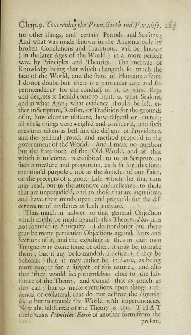 for other things, and certain Periods and Seafons 3 And what was made known to the Ancients only by broken Conciulions and Traditions, will be known ( in the later Ages of the World ) in a more perfect way, by Principles and Theories. The increafe of Knowledge being that which changeth fo much the face of the World, and the date of Humane affairs, I do not doubt but there is a particular care and fu» perintendency for the conduct of it, by what Heps and degrees it (hould come to light, at what Seafons, and in what Ages 5 what evidence fhould be left, ei¬ ther inScripture, Reafon, or Tradition for the grounds of it, ho'w clear or obfcure,. how difperd or united 3 all thefe things were weigh'd and confider’d, and fuch meafures taken as bed fuit the defigns of Providence, and the general projeCt and method propos'd in the government of the World. And I make no quedion but the date both of the Old World, and of that which is to come, is exhibited to us in Scripture in fuch a meafure and proportion, as is fit for this fore- mention'd purpofe 3 not as the Articles of our Faith, or the precepts of a good Life, which he that runs may read, but to the attentive and redexive, to thofe that are unprejudic'd, and to thofe that are inquifitive, and have their minds open and prepar'd for the dif- cernment of mydenes of fuch a nature. Thus much in anfv/er to that general Objection which might be made againd this Theory, That it is not founded in Antiquity. I do not doubt but there* may be many particular Objections againd Parts and Sections of it, and the expofing it thus in our own Tongue may excite feme or other, it may be, to make them 3 but if any be fo minded, I defire ( if they be Scholars ) that it may rather be in Lathi, as being more proper for a fubjeCt of this nature 3 and alio that they would keep themfelves dole to the fub- ftance of the Theory, and wound that as much as they can 3 but to make exenrfions upon things acci¬ dental or collateral, that do not dedroy the Hypothe¬ cs, is but to trouble the World with impertrnencies. Now the fubdance of the Theory is this, THAT there was a Primitive Earth of another form from the prefent/