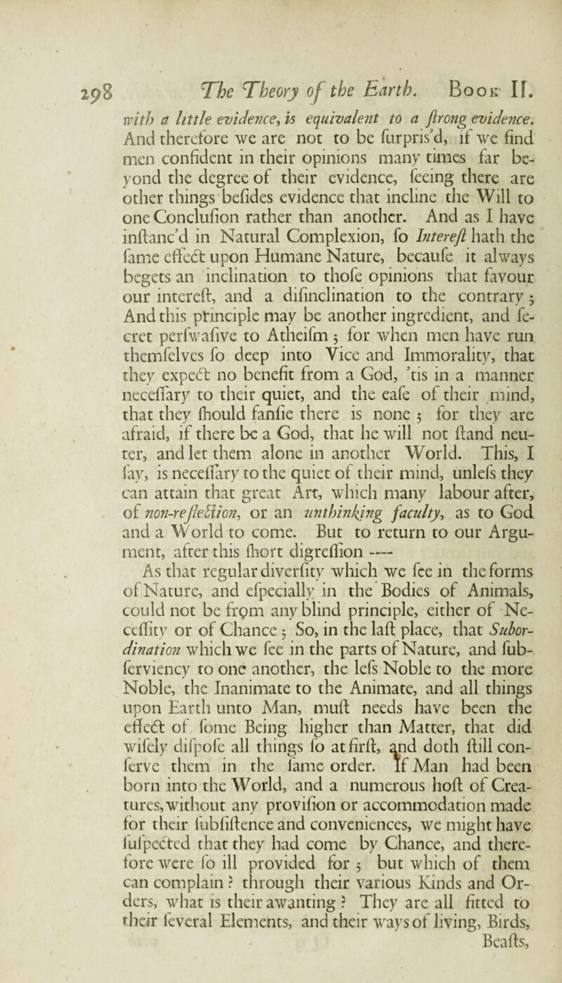 with a little evidence, is equivalent to a ftrong evidence. And therefore we are not to be furpris'd, if we find men confident in their opinions many times far be¬ yond the degree of their evidence, feeing there are other things befides evidence that incline the Will to oneConclufion rather than another. And as I have inftanc’d in Natural Complexion, fo Intereft hath the fame eftedt upon Humane Nature, becaufe it always begets an inclination to thofe opinions that favour our intereft, and a difinclination to the contrary 5 And this principle may be another ingredient, and fe- cret perfwafive to Atheifm 5 for when men have run themfelves fo deep into Vice and Immorality, that they expecT no benefit from a God, tis in a manner neceflary to their quiet, and the eafe of their mind, that they fhould fanfie there is none 5 for they are afraid, if there be a God, that he will not ftand neu¬ ter, and let them alone in another World. This, I fay, is neceflary to the quiet of their mind, unlefs they can attain that great Art, which many labour after, of non-reflettion, or an unthinking faculty, as to God and a World to come. But to return to our Argu¬ ment, after this fhort digreflion — As that regular diverfity which we fee in the forms of Nature, and efpecially in the Bodies of Animals, could not be frgm any blind principle, either of Ne- ceflity or of Chance 3 So, in the laft place, that Subor¬ dination which we fee in the parts of Nature, and fub- ferviency to one another, the-lets Noble to the more Noble, the Inanimate to the Animate, and all things upon Earth unto Man, muft needs have been the effeeft of fome Being higher than Matter, that did wifely difpofe all things fo atfirft, and doth ftill con- ferve them in the fame order. If Man had been born into the World, and a numerous hoft of Crea¬ tures, without any provifion or accommodation made for their fubfiftence and conveniences, we might have luipected that they had come by Chance, and there¬ fore were fo ill provided for 5 but which of them can complain ? through their various Kinds and Or¬ ders, what is their awanting ? They are all fitted to their feveral Elements, and their ways of living, Birds, Beafts,