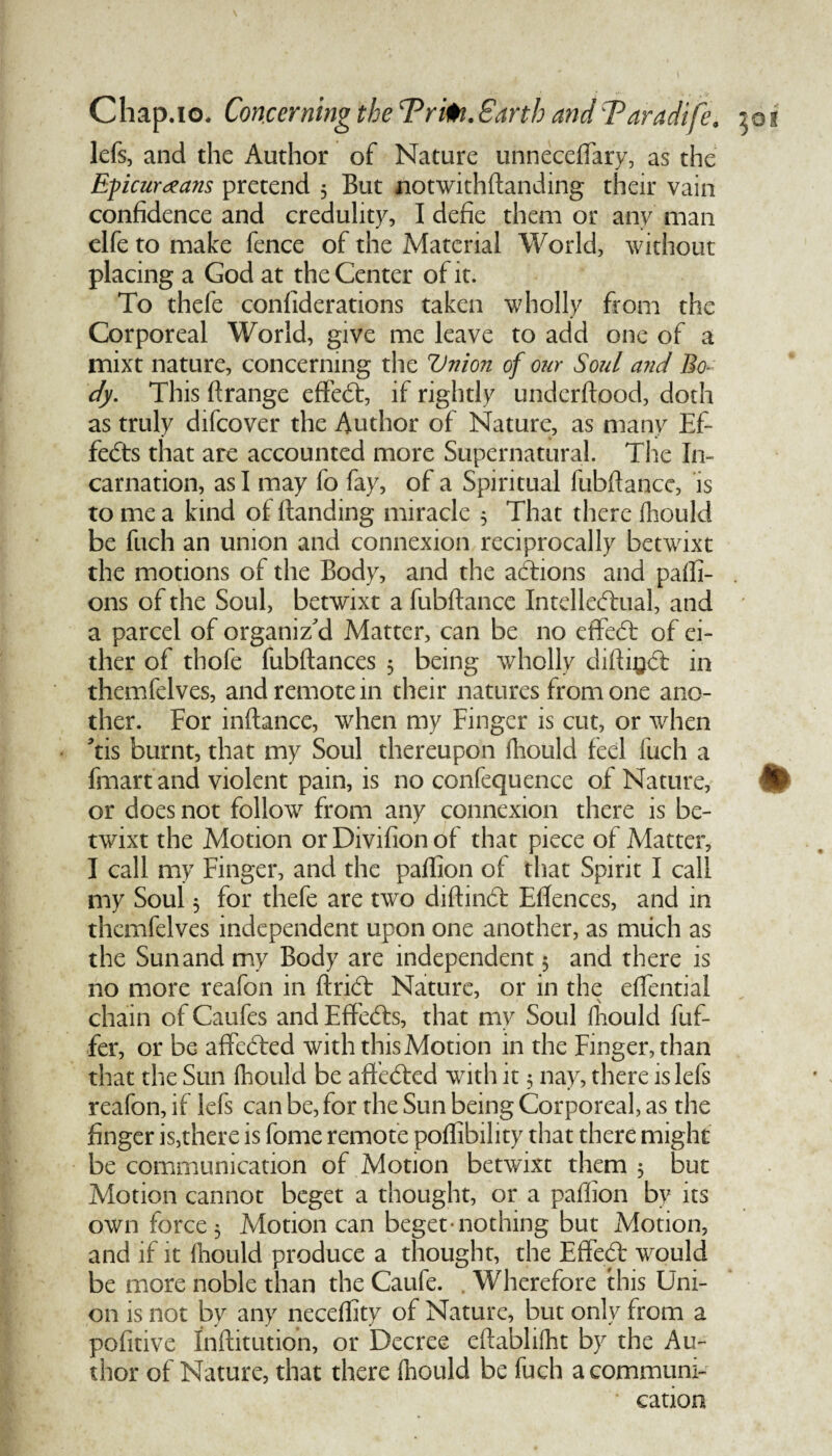 lefs, and the Author of Nature unneceflary, as the Epicureans pretend 5 But notwithftanding their vain confidence and credulity, I defie them or any man clfe to make fence of the Material World, without placing a God at the Center of it. To thele confiderations taken wholly from the Corporeal World, give me leave to add one of a mixt nature, concerning the Union of our Soul and Bo¬ dy. This ftrange effect, if rightly underftood, doth as truly difcover the Author of Nature, as many Ef¬ fects that are accounted more Supernatural. The In¬ carnation, as I may fo fay, of a Spiritual fubftance, is to me a kind of Handing miracle 5 That there fhould be fuch an union and connexion reciprocally betwixt the motions of the Body, and the actions and paffi- ons of the Soul, betwixt a fubftance Intellectual, and a parcel of organiz'd Matter, can be no effed of ei¬ ther of thofe fubftances 3 being wholly diftigd in themfelves, and remote in their natures from one ano¬ ther. For inftance, when my Finger is cut, or when 'tis burnt, that my Soul thereupon fhould feel fuch a fmart and violent pain, is no confequence of Nature, or does not follow from any connexion there is be¬ twixt the Motion or Divifion of that piece of Matter, I call my Finger, and the paftion of that Spirit I call my Soul 3 for thefe are two diftind Eflences, and in themfelves independent upon one another, as much as the Sun and my Body are independent 5 and there is no more reafon in ftrid Nature, or in the eflentiai chain of Caufes and Effeds, that my Soul fhould fuf- fer, or be affeded with this Motion in the Finger, than that the Sun fhould be affeded with it 3 nay, there lslefs reafon, if lefs can be, for the Sun being Corporeal, as the finger is,there is fome remote poffibility that there might be communication of Motion betwixt them 3 but Motion cannot beget a thought, or a paffion by its own force 3 Motion can beget nothing but Motion, and if it fhould produce a thought, the Effed would be more noble than the Caufe. Wherefore this Uni¬ on is not by any necefiity of Nature, but only from a pofitive Inftitution, or Decree eftablifht by the Au¬ thor of Nature, that there fnould be fuch a communi¬ cation