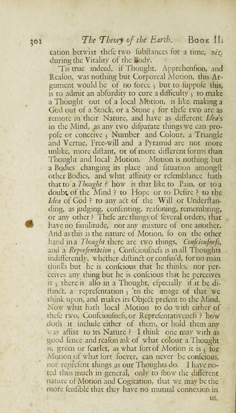 cation betwixt thefe two fubftances for a time, vi%. during the Vitality of the Body. 'Tis true indeed, if Thought, Apprehenfion, and Reafon, was nothing but Corporeal Motion, this Ar¬ gument would be of no force 5 but to fuppofe this, is to admit an abfurdity to cure a difficulty 3 to make a Thought out of a local Motion, is like making a God out of a Stock, or a Stone 3 for thefe two are as remote in their Nature, and have as different Idea s in the Mind, as any two difparate things we can pro- pofe or conceive 3 Number and Colour, a Triangle and Vertue, Free-will and a Pyramid are not more unlike, more diftant, or of more different forms than Thought and local Adotion. Motion is nothing but a Bodies changing its place and fituation amongft other Bodies, and what affinity or refemblance hath that to a Thought ? how is that like to Pain, or to a doubt, of the Mind ? to Hope or to Defire ? to the Idea of God ? to any act of the Will or Undeman¬ ding, as judging, contenting, reafoning, remembring, or any other ? Thefe are things of leveral orders, that have no fimilitude, nor any mixture of one another. And as this is the nature of Motion, fo on the other hand in a Thought there are two things, Confcioufnefs, and a Reprefent&tion 3 Confcioufnefs is mail Thoughts indifferently, whether diftind or confus’d, for no man thinks but he is confcious that he thinks, nor per¬ ceives any thing but he is confcious that he perceives it 3 there is alfo in a Thought, efpecially if it be di- ftind, a reprefentation 3 Tis the image of that we think upon, and makes its Objed prefent to the Mind. Now what hath local Motion to do with either of thefe two, Confcioufnefs, or Reprefentativenefs ? how doth it include either of them, or hold them any wav affixt to its Nature ? I think one may with as good fence and reafon ask of what colour a Thought is, green or fcarlet, as what fort of Motion it is 3 for Motion of what fort foever, can never be confcious, nor reprefent things as our Thoughts do. 1 have no¬ ted thus much in genera], only to fhow the different nature ol Motion and Cogitation, that we may be the more fenfible that they have no mutual connexion in