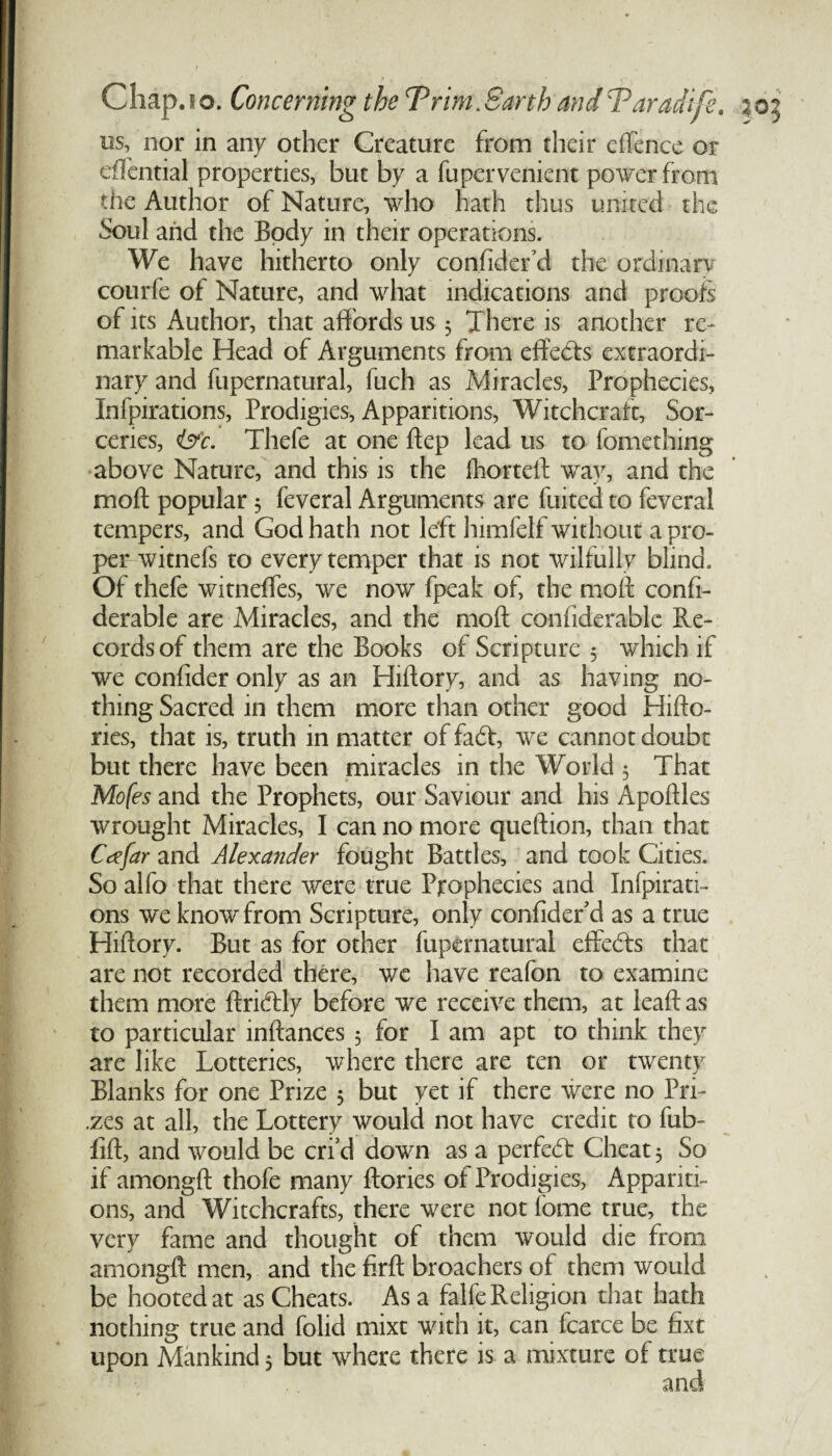 us, nor in any other Creature from their e(fence or effential properties, but by a fupervenient power from die Author of Nature, who hath thus united the Soul and the Body in their operations. We have hitherto only confider d the ordinary courfe of Nature, and what indications and proofs of its Author, that affords us 3 There is another re¬ markable Head of Arguments from effects extraordi¬ nary and fupernatural, fuch as Miracles, Prophecies, Infpirations, Prodigies, Apparitions, Witchcraft, Sor¬ ceries, i&c. Thefe at one dep lead us to fomething above Nature, and this is the fhorted way, and the mod popular 3 feveral Arguments are fuited to feveral tempers, and God hath not left himfelf without a pro¬ per witnefs to every temper that is not wilfully blind. Of thefe witneffes, we now fpeak of, the mod confi- derable are Miracles, and the mod confiderable Re¬ cords of them are the Books of Scripture 3 which if we confider only as an Hidory, and as having no¬ thing Sacred in them more than other good Hido- ries, that is, truth in matter of fadt, we cannot doubt but there have been miracles in the World 3 That Mofes and the Prophets, our Saviour and his Apodles wrought Miracles, I can no more quedion, than that Ccffar and Alexander fought Battles, and took Cities. So alfo that there were true Prophecies and Infpirati¬ ons we know from Scripture, only confider'd as a true Hidory. But as for other fupernatural effedts that are not recorded there, we have reafon to examine them more dridtly before we receive them, at lead as to particular indances 3 for I am apt to think they are like Lotteries, where there are ten or twenty Blanks for one Prize 3 but yet if there were no Pri- .zes at all, the Lottery would not have credit to fub- fid, and would be erfd down as a perfedb Cheat 3 So if amongd thofe many dories of Prodigies, Appariti¬ ons, and Witchcrafts, there were not feme true, the very fame and thought of them would die from amongd men, and the fird broachers of them would be hooted at as Cheats. As a falfe Religion that hath nothing true and folid mixt with it, can fcarce be fixt upon Mankind 3 but where there is a mixture of true