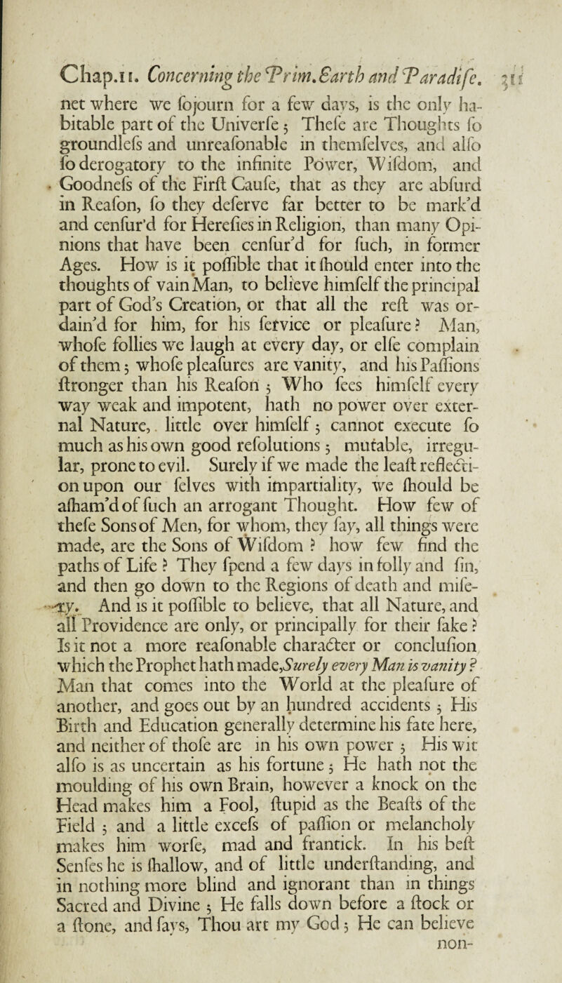 5 net where we fojourn for a few days, is the only ha¬ bitable part of the Univerfe 5 Thefe are Thoughts fo groundlefs and unreafonable in themfelves, and alfo fo derogatory to the infinite Power, Wifdom, and • Goodnefs of the Firft Caufe, that as they are abfurd in Reafon, fo they deferve far better to be mark'd and cenfur’d for Herefies in Religion, than many Opi¬ nions that have been cenfur'd for fuch, in former Ages. How is it poffible that itlhould enter into the thoughts of vain Man, to believe himfelf the principal part of God's Creation, or that all the reft was or¬ dain'd for him, for his fervice or pleafure ? Man, whofe follies we laugh at every day, or elfe complain of them 5 whofe pleafures are vanity, and his Paffions ftronger than his Reafon 5 Who fees himfelf every way weak and impotent, hath no power over exter¬ nal Nature, little over himfelf 5 cannot execute fo much as his own good refolutions 3 mutable, irregu¬ lar, prone to evil. Surely if we made the leaft refledti- on upon our felves with impartiality, we fhould be afham’d of fuch an arrogant Thought. How few of thefe Sons of Men, for whom, they fay, all things were made, are the Sons of Wifdom ? how few find the paths of Life ? They fpend a few days in folly and fin, and then go down to the Regions of death and mife- —xy. And is it poftible to believe, that all Nature, and all Providence are only, or principally for their fake ? Is it not a more reafonable character or conclufion which the Prophet hath mad ^Surely every Man is vanity ? Man that comes into the World at the pleafure of another, and goes out by an hundred accidents 3 His Birth and Education generally determine his fate here, and neither of thofe are in his own power 3 His wit alfo is as uncertain as his fortune 3 He hath not the moulding of his own Brain, however a knock on the Head makes him a Fool, ftupid as the Beafts of the Field 3 and a little excefs of paftion or melancholy makes him worfe, mad and frantick. In his beft Senfes he is lhallow, and of little underftanding, and in nothing more blind and ignorant than in things Sacred and Divine 3 He falls down before a ftock or a ftone, and fays, Thou art my God 3 He can believe non-