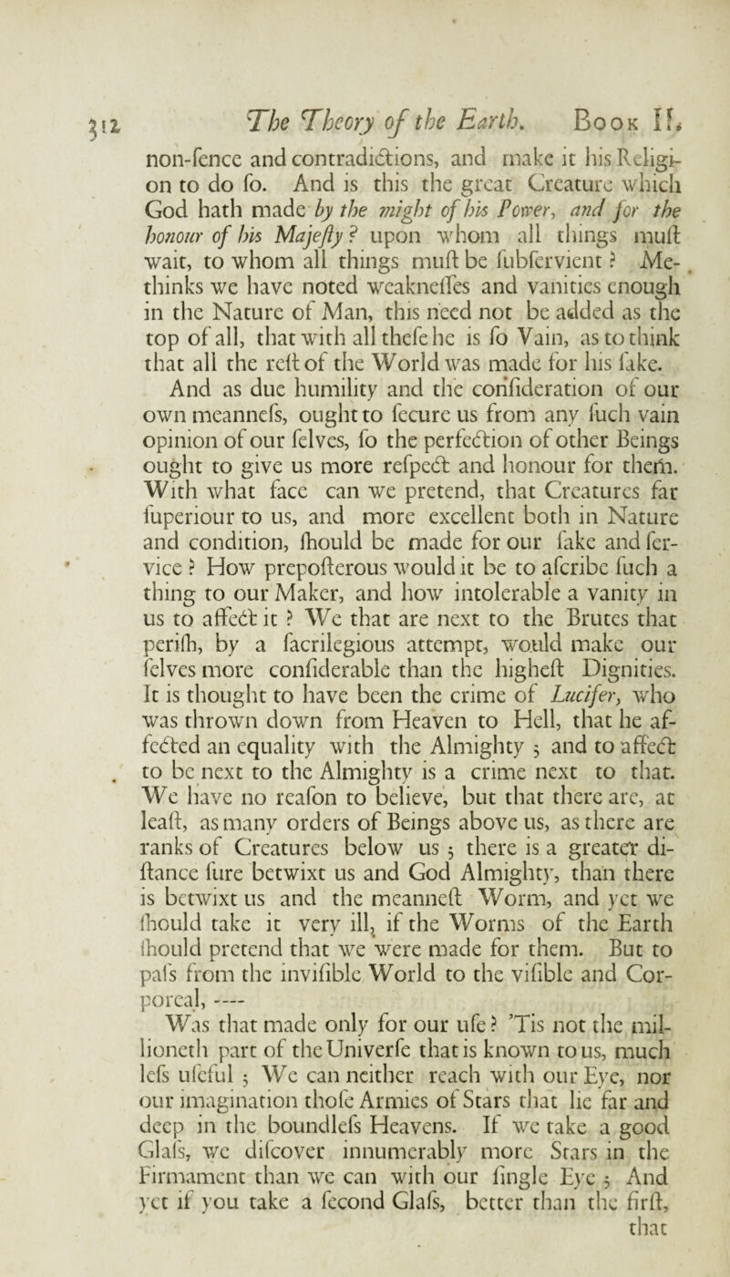 non-fence and contradictions, and make it his Religi¬ on to do fo. And is this the great Creature which God hath made by the might of his Power, and for the honour of his Majefty ? upon whom all things mult wait, to whom all things mult be fubfervient ? Me- thinks we have noted weaknefles and vanities enough in the Nature of Man, this need not be added as the top of all, that with allthefehe is fo Vain, as to think that all the reltof the World was made for his lake. And as due humility and the corifideration of our own meannefs, ought to fecure us from any fuch vain opinion of our felves, fo the perfection of other Beings ought to give us more refpeCt and honour for them. With what face can we pretend, that Creatures far fuperiour to us, and more excellent both in Nature and condition, Ihould be made for our lake and fer- vice ? How prepolterous would it be to aferibe fuch a thing to our Maker, and how intolerable a vanity in us to affeCt it ? We that are next to the Brutes that perilh, by a facrilegious attempt, would make our felves more confiderable than the higheft Dignities. It is thought to have been the crime of Lucifer, who was thrown down from Heaven to Hell, that he af¬ fected an equality with the Almighty 5 and to affeCt . to be next to the Almighty is a crime next to that. We have no reafon to believe, but that there are, at leaft, as many orders of Beings above us, as there are ranks of Creatures below us 3 there is a greater di- ftance lure betwixt us and God Almighty, than there is betwixt us and the meanneft Worm, and yet we Ihould take it very ill, if the Worms of the Earth * • ihould pretend that we were made for them. But to pal's from the invifiblc World to the vifiblc and Cor¬ poreal, -— Was that made only for our ufe? Tis not the mil- lioneth part of theUniverfe that is known to us, much lefs ufeful 3 We can neither reach with our Eye, nor our imagination thole Armies of Stars that lie far and deep in the boundlefs Heavens. If we take a good Glafs, we difeover innumerably more Stars in the Firmament than we can with our Engle Eye 3 And yet it you take a fecond Glafs, better than the firlf, that