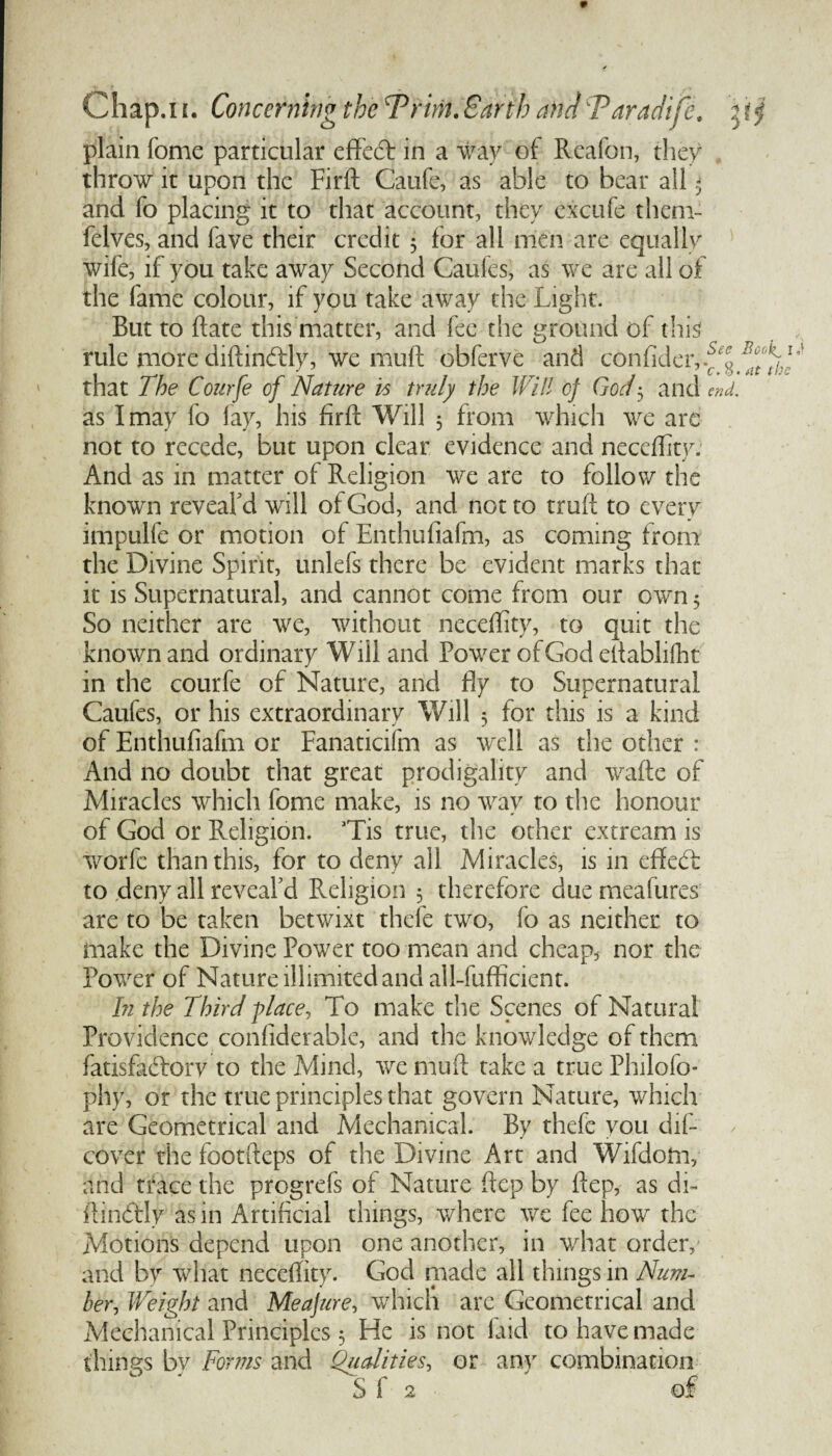 * plain Tome particular effect in a way of Rcafon, they throw it upon the Firft Caufe, as able to bear all .* and fo placing it to that account, they excufe them- felves, and fave their credit 5 for all men are equally wife, if you take away Second Caules, as we are all of the fame colour, if you take away the Light. But to date this matter, and fee the ground of this rule more diftinftly, we muff obferve and confideivf^. that The Courfe of Nature is truly the Will of God$ and end. as I may fo lay, his firft Will 5 from which we arc not to recede, but upon clear evidence and neceffity. And as in matter of Religion we are to follow the known reveal'd wall of God, and not to truft to every impulfe or motion of Enthufiafm, as coming from the Divine Spirit, unlefs there be evident marks that it is Supernatural, and cannot come from our own 5 So neither are we, without neceffity, to quit the known and ordinary Will and Powrer of God eftablifht in the courfe of Nature, and fly to Supernatural Caufes, or his extraordinary Will 5 for this is a kind of Enthufiafm or Fanaticifm as well as the other : And no doubt that great prodigality and vrafte of Miracles which fome make, is no way to the honour of God or Religion. Tis true, the other extream is worfe than this, for to deny all Miracles, is in eft eft to deny all reveal'd Religion 5 therefore due meafures are to be taken betwixt thefe two, fo as neither to make the Divine Powder too mean and cheap, nor the Power of Nature illimitedandall-fufficient. In the Third place, To make the Scenes of Natural Providence confiderable, and the knowledge of them fatisfaftorv to the Mind, wre muft take a true Philofo- phy, or the true principles that govern Nature, which are Geometrical and Mechanical. By thefe you dif- cover the fbotfteps of the Divine Art and Wifdotn, and trace the progrefs of Nature ftep by ftep, as di~ ftinftly as in Artificial things, where we fee how the Motions depend upon one another, in what order, and by what neceffity. God made all things in Num¬ ber, Weight and Me a jure, which arc Geometrical and Mechanical Principles 5 He is not laid to have made things bv Forms and Qualities, or any combination S f 2 ' of