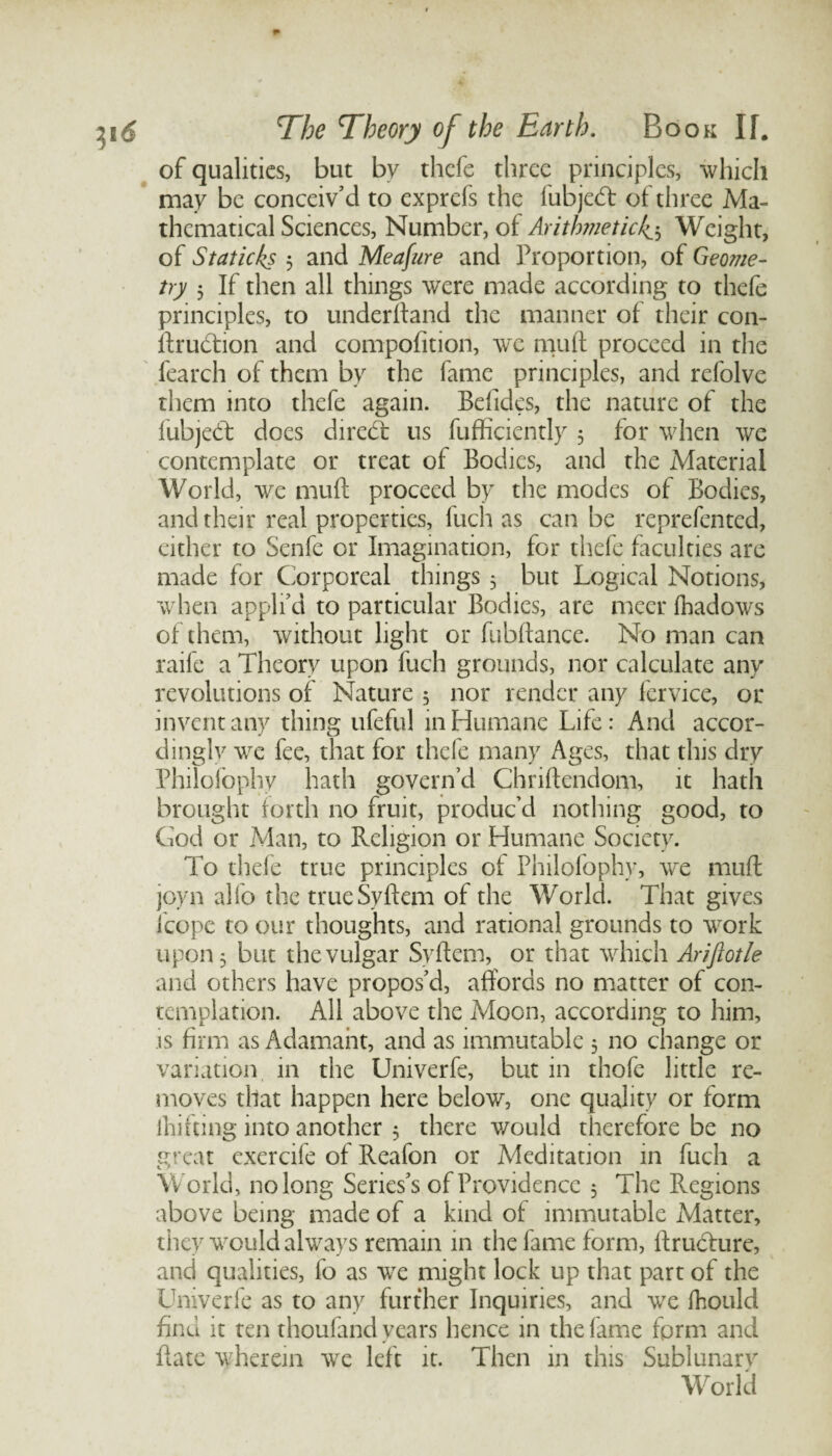 of qualities, but by thcfe three principles, which may be conceiv'd to exprefs the fubjedl of three Ma¬ thematical Sciences, Number, of Arithmetic4$ Weight, of Staticks 5 and Meafure and Proportion, of Geome¬ try 5 If then all things were made according to thefe principles, to underhand the manner of their con- ftrudtion and compofition, we muff proceed in the fearch of them by the fame principles, and refolve them into thefe again. Befides, the nature of the fubjedt does diredt us fufficiently 5 for when we contemplate or treat of Bodies, and the Material World, we mull proceed by the modes of Bodies, and their real properties, fuch as can be reprefented, either to Senfe or Imagination, for thefe faculties are made for Corporeal things 3 but Logical Notions, when appli’d to particular Bodies, are meet fhadows of them, without light or fubftance. No man can raile a Theory upon fuch grounds, nor calculate any revolutions of Nature 5 nor render any fervice, or invent any thing ufeful in Humane Life: And accor¬ dingly we fee, that for thefe many Ages, that this dry Philofophy hath govern’d Chriftendom, it hath brought forth no fruit, produc’d nothing good, to Cod or Man, to Religion or Humane Society. To thefe true principles of Philofophy, we muff joyn alfo the trueSyftem of the World. That gives icope to our thoughts, and rational grounds to wrork upon 3 but the vulgar Syftem, or that which Ariftotle and others have propos’d, affords no matter of con¬ templation. All above the Moon, according to him, is firm as Adamant, and as immutable 3 no change or variation in the Univerfe, but in thofe little re¬ moves that happen here below, one quality or form ihifting into another 3 there would therefore be no great exercife of Reafon or Meditation in fuch a World, no long Series’s of Providence 3 The Regions above being made of a kind of immutable Matter, they would always remain in the fame form, ftruchire, and qualities, fo as wre might lock up that part of the Univerfe as to any further Inquiries, and we fhould find it ten thoufand years hence in the fame form and Rate wherein we left it. Then in this Sublunary World
