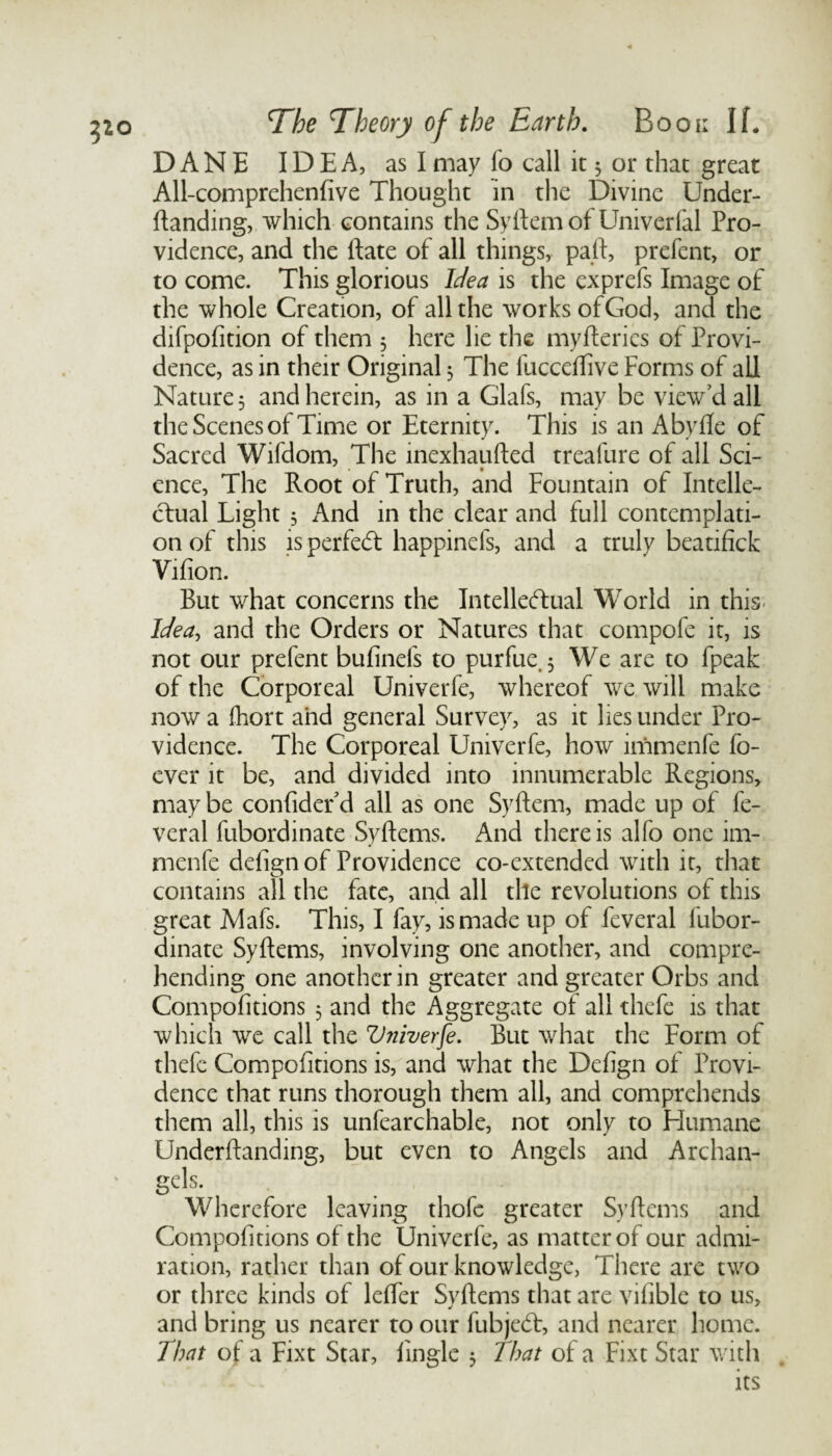 DANE IDEA, as I may fo call it 5 or that great All-comprehenfive Thought in the Divine Under- ftanding, which contains the Syftemof Univerfal Pro¬ vidence, and the ftate of all things, pad, prefent, or to come. This glorious Idea is the cxprefs Image of the whole Creation, of all the works of God, and the difpofition of them 5 here lie the myfteries of Provi¬ dence, as in their Original 5 The fucceftive Forms of ail Nature 5 and herein, as in a Glafs, may be view’d all the Scenes of Time or Eternity. This is an Abyfte of Sacred Wifdom, The inexhaufted treafure of all Sci¬ ence, The Root of Truth, and Fountain of Intelle¬ ctual Light 3 And in the clear and full contemplati¬ on of this is perfedf happinefs, and a truly beatifick Vifion. But what concerns the Intellectual World in this- Idea, and the Orders or Natures that compofe it, is not our prefent bufinefs to purfue. 5 We are to fpeak of the Corporeal Univerfe, whereof we will make now a fhort and general Survey, as it lies under Pro¬ vidence. The Corporeal Univerfe, how immenfe fo- ever it be, and divided into innumerable Regions, may be confider d all as one Syftem, made up of fe- veral fubordinate Syftems. And there is alfo one im¬ menfe defign of Providence co-extended with it, that contains all the fate, and all the revolutions of this great Mafs. This, I fay, is made up of feveral fubor¬ dinate Syftems, involving one another, and compre¬ hending one another in greater and greater Orbs and Compofitions 3 and the Aggregate of all thefe is that which we call the Vniverfe. But what the Form of thefe Compofitions is, and what the Defign of Provi¬ dence that runs thorough them all, and comprehends them all, this is unfearchable, not only to Humane Underftanding, but even to Angels and Archan- gels. Wherefore leaving thofe greater Syftems and Compofitions of the Univerfe, as matter of our admi¬ ration, rather than of our knowledge, There are two or three kinds of lefter Syftems that are vifible to us, and bring us nearer to our fubjeCf, and nearer home. That of a Fixt Star, iinglc 5 That of a Fixt Star with its