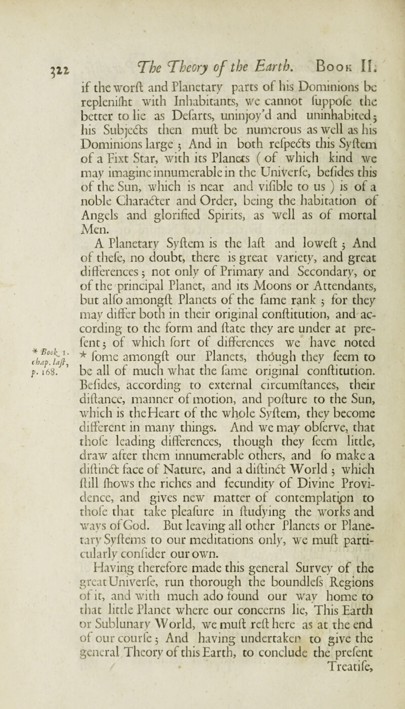 if the worft and Planetary parts of his Dominions be replenilht with Inhabitants, we cannot luppofe the better to lie as Defarts, uninjoy’d and uninhabited 3 his Subjects then mult be numerous as well as his Dominions large 5 And in both refpeds this Syftem of a Eixt Star, with its Planets ( of which kind we may imagine innumerable in the Univerfe, befides this of the Sun, which is near and vifible to us ) is of a noble Character and Order, being the habitation of Angels and glorified Spirits, as well as of mortal Men. A Planetary Syftem is the laft and loweft 5 And of thefe, no doubt, there is great variety, and great differences 3 not only of Primary and Secondary, or of the principal Planet, and its Moons or Attendants, but alfo amongft Planets of the fame rank 3 for they may differ both in their original conftitution, and ac¬ cording to the form and ffate they are under at pre- fent3 of which fort of differences we have noted * fomc amongft our Planets, though they feem to be all of much what the fame original conftitution. Befides, according to external circumftances, their diftance, manner of motion, and pofture to the Sun, which is the Heart of the whole Syftem, they become different in many things. And we may obferve, that thole leading differences, though they feem little, draw after them innumerable others, and fo make a diftind face of Nature, and a diftind World 5 which ftill Ihows the riches and fecundity of Divine Provi¬ dence, and gives new matter of contemplatipn to thofe that take pleafure in ftudying the works and ways of God. But leaving all other Planets or Plane¬ tary Syftems to our meditations only, we muft parti¬ cularly confider our own. Having therefore made this general Survey of the great Univerfe, run thorough the boundlefs Regions of it, and with much ado found our way home to that little Planet where our concerns lie, This Earth or Sublunary World, we muft reft here as at the end ofourcourfe3 And having undertaken to give the general Theory of this Earth, to conclude the prefent Treatife,