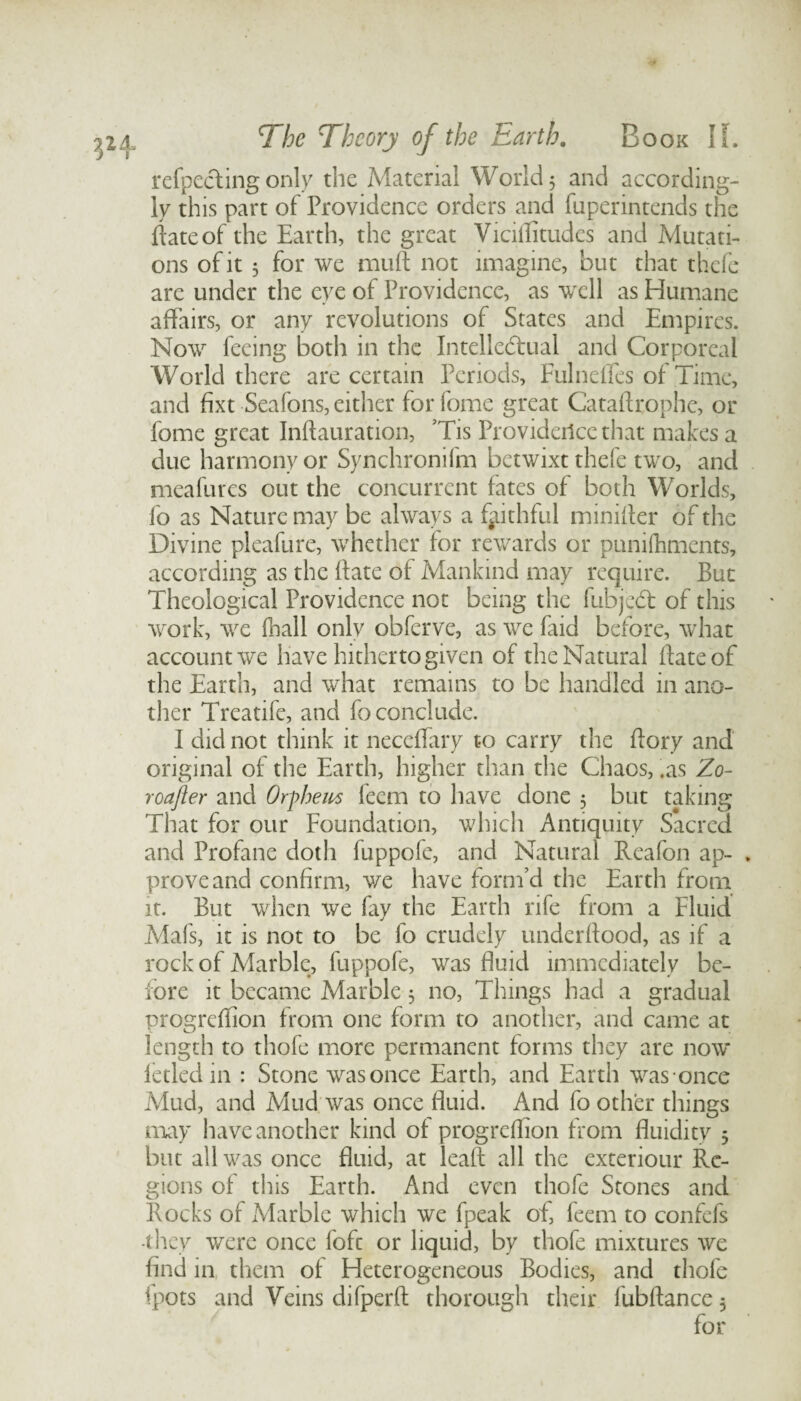 refpecting only the Material World 5 and according¬ ly this part of Providence orders and fuperintends the date of the Earth, the great Viciflitudes and Mutati¬ ons of it 3 for we muft not imagine, but that thefe are under the eye of Providence, as well as Humane affairs, or any revolutions of States and Empires. Now feeing both in the Intellectual and Corporeal World there are certain Periods, Fulneffes of Time, and fixt Seafons, either forfome great Catadrophe, or feme great Indauration, Tis Providence that makes a due harmony or Synchronifm betwixt thefe two, and meafures out the concurrent fates of both Worlds, fo as Nature may be always a faithful minider of the Divine pleafure, whether for rewards or punifhments, according as the date of Mankind may require. But Theological Providence not being the fubjedt of this work, we fhall only obferve, as we (aid before, what account we have hitherto given of the Natural date of the Earth, and what remains to be handled in ano¬ ther Treatife, and fo conclude. I did not think it neceflary to carry the dory and original of the Earth, higher than the Chaos, .as Zo- roafter and Orfhem feem to have done 5 but taking That for our Foundation, which Antiquity Sacred and Profane doth fuppofe, and Natural Reafon ap- . prove and confirm, we have form’d the Earth from it. But when we fay the Earth rife from a Fluid Mafs, it is not to be fo crudely underdood, as if a rock of Marble, fuppofe, was fluid immediately be¬ fore it became Marble 3 no, Things had a gradual progreflion from one form to another, and came at length to thofe more permanent forms they are now ictled in : Stone was once Earth, and Earth was once Mud, and Mud was once fluid. And fo other things may have another kind ot progrefiion from fluidity 3 but all was once fluid, at lead all the exteriour Re¬ gions of this Earth. And even thofe Stones and Rocks of Marble which we fpeak of, feem to confefs -they were once foft or liquid, by thofe mixtures we find in them of Heterogeneous Bodies, and thofe fpots and Veins difperft thorough their fubflance3