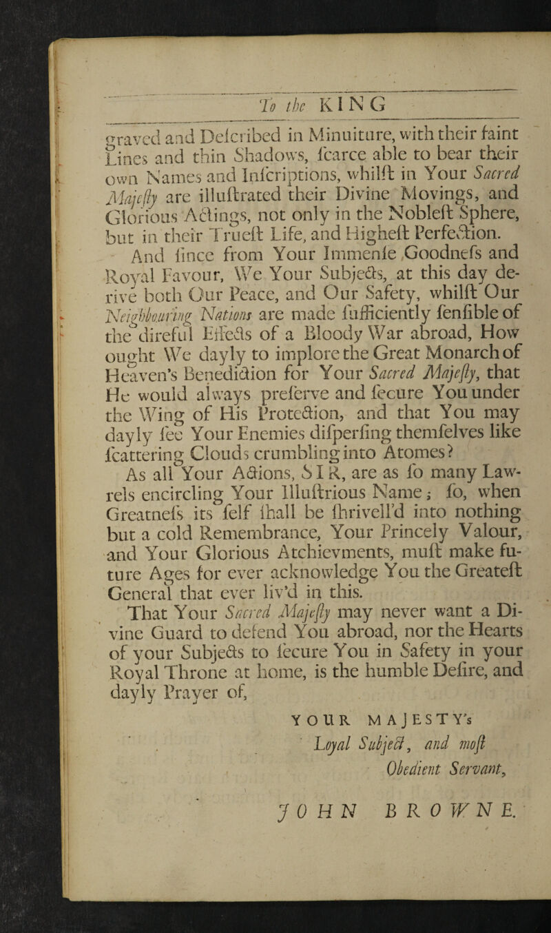 ‘To the KING graved and Delcribed in Minuiture, with their faint Lines and thin Shadows, fcarce able to bear their own Names and Infcriptions, whilft in Your Sacred Majcftj are illuftrated their Divine Movings, and Glorious Adings, not only in the Nobleft Sphere, but in their Trueit Life, and Highett Perfedion. - And lince from Your Immenle ,Goodnefs and Royal Favour, We Your Subjeds, at this day de¬ rive both Our Peace, and Our Safety, whilft Our T\eiin)kufing Nationi are made fuificiently fenfible of the^direful EfI'eds of a Bloody War abroad. How ought We dayly to implore the Great Monarch of Heaven’s Benediction for Your Sacred Majefly, that He would always preferve and fecure You under the Wing of His Protedion, and that You may dayly fee Your Enemies difperfing themfelves like fcattering Clouds crumbling into Atomes? As all Your Adions, SIR, are as fo many Law- rels encircling Your llluftrious Name; fo, when Greatnefs its felf ihall be ftirivell’d into nothing but a cold Remembrance, Your Princely Valour, ■and Your Glorious Atchievments, muft make fu¬ ture Ages for ever acknowledge You the Greateft General that ever liv’d in this. That Your Sacred Majefly may never want a Di¬ vine Guard to defend You abroad, nor the Hearts of your Subjeds to fecure You in Safety in your Royal Throne at home, is the humble Defire, and dayly Prayer of, YOUR MAJESTY'S ’ . ' Loyal Subjecl, and mofl ■ Obedient Servant, ( JOHN BROWNE.