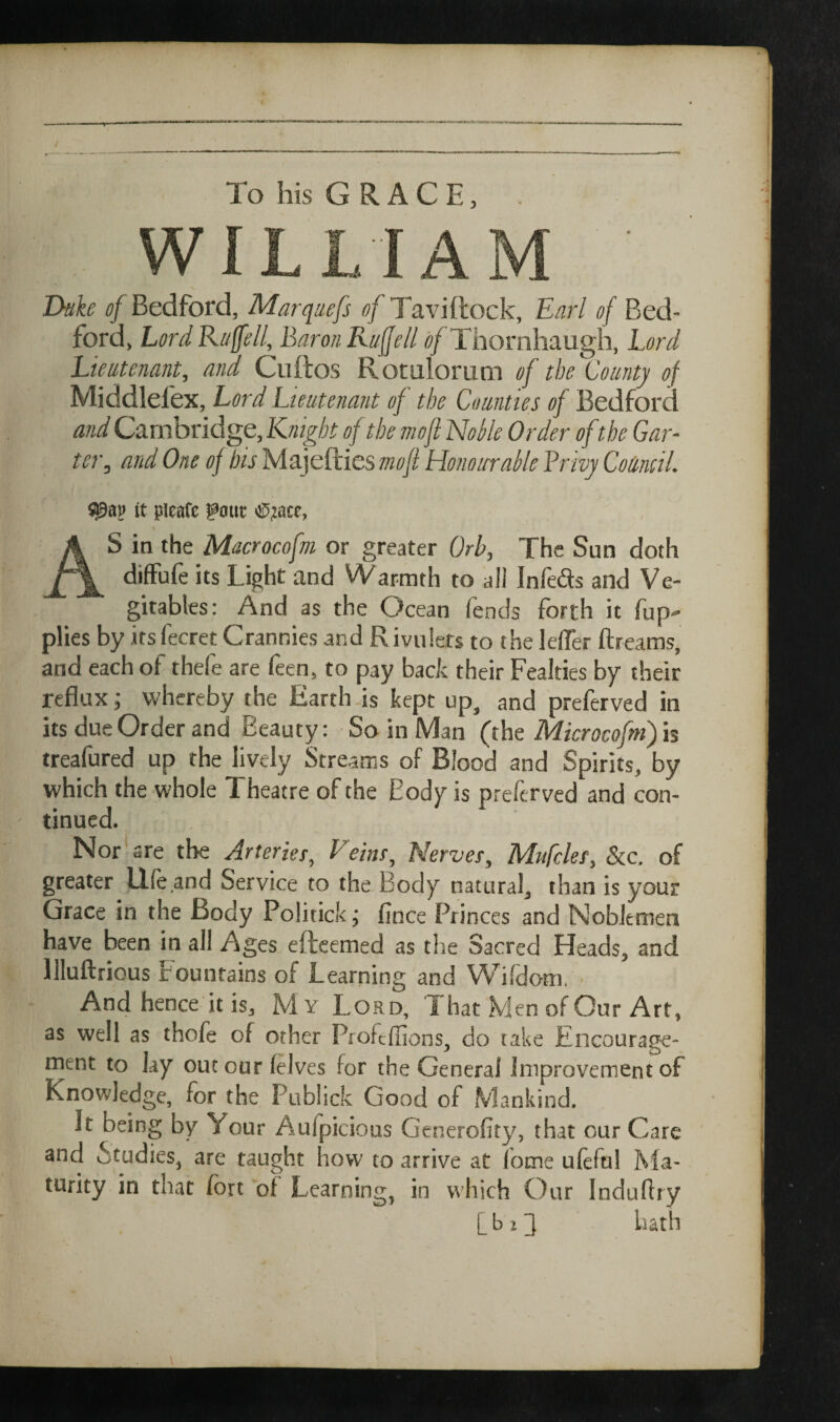 To his GRACE, WILLIAM Dake d/Bedford, Marquefs <?/Taviftock, Earl of Bed¬ ford, LordRttffell, Baron Ruffell ^/Thornhaugh, Lord Lieutenant, and Ciiftos Rotulorum of the County of Middlefex, Lord Lieutenant of the Counties of Bedford and Cambridge, Knight of the mofi Nolle Order ofthe Gar- ter, and One of bis Majefties mofi Honourable Brivy Council. It pleafc font As in the Macrocofm or greater Orb, The Sun doth diffufe its Light and Warmth to all Infeds and Ve- gitables: And as the Ocean fends forth it fup- plies by its fecret Crannies and Rivulets to the lelTer ftreams, and each of thefe are feen, to pay back their Fealties by their reflux; whereby the Earth is kept up, and preferved in its due Order and Beauty: So in Man (the Microcofm) is treafured up the lively Streams of Blood and Spirits, by which the whole Theatre of the Body is preferved and con¬ tinued. Nor are the Arterier, Veins. Nerves, Mufcles, &c. of greater Idle and Service to the Body natural, than is your Grace in the Body Politick j fince Princes and Noblemen have been in all Ages efteemed as the Sacred Heads, and llluftrious trouutains of Learning and Wildom. And hence it is, M Y Lord, L hat Men of Our Art, as well as thofe of other Profeffions, do take Encourage¬ ment to lay out our (elves for the General Improvement of Knowledge, for the Publick Good of Mankind. It being by Your Aufpicious Generofity, that our Care and Studies, are taught how to arrive at fome ulefn! Ma¬ turity in that fort of Learning in which Our Induftry [ b 11 hath