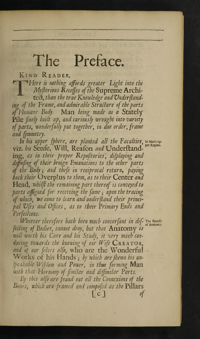 The Preface. Kind Reader, Hfin h nothing affords greater Light into the Mj/flerms Receffes of the Supreme Archi- ted, than the true Knovoledge and Vnderfland- ing of the Lrame, and admirable Struhlure of the parts of Humane Body. Man being made as a Stately Pile finely built up, and curiously voroilght into variety of parts, wonderfully put together, in due order, frame and fymmetry. In his upper fphere, are planted all the Vacuities, viz. his Senfe, Will, Reafon and Underftand- ing, as in their proper Repofitories', dijplaying and dtffafing of their benign Emanations to the other parts of the Body -, and thefe in reciprocal return, paying back their Overplus to them, as to their Center and Head, wbiljl the remaining part thereof is conveyed to parts ajftgned for receiving the fame ■, upon the tracing of which), we come to learn and underfiand their princi¬ pal ’ZJfes and Offices, as to their Brimary 'Ends and Berfetlms. Whoever therefore hath been much converfant in dif feeling of Bodies, cannot deny, hut that Anatomy is well worth his Care and his Study, it very much con¬ ducing towards the knowing of our Wife Creator, and of our fives alfo,- who are the Wonderful Works ol his Hands ; by which arejhewnhis un- jpe.akable Wiflom and Power, in thus forming Man with that Harmony of fimilar and diffimilar Barts. By this alfo are found out all the Connexions of the Bones, which are framed and compofd as the Pillars L c J of In Man’s up¬ per Region. The Benefit of Anatomy.