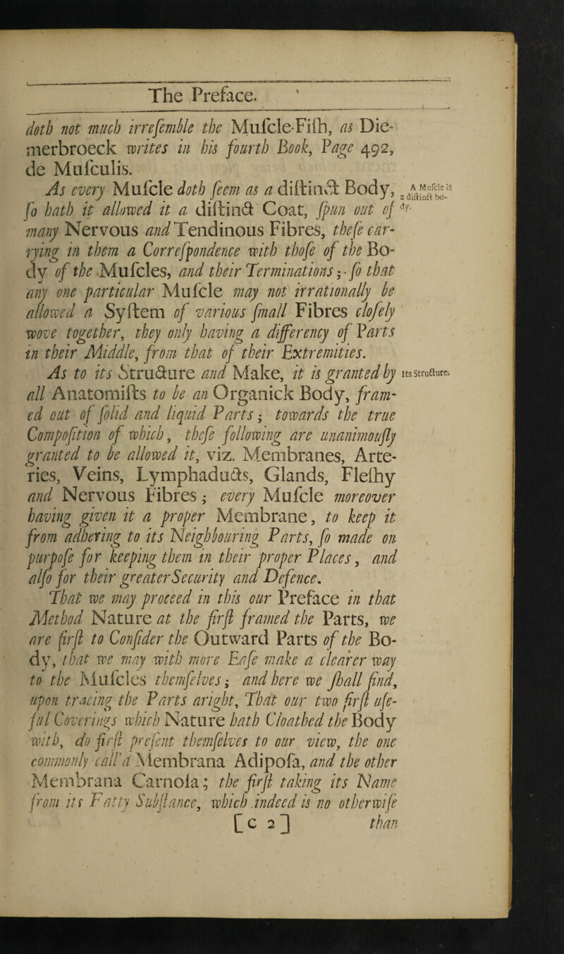 .L doth not much irrefemlile the Mulcle-Filh, at Die- nierbroeck writes in bis fourth Book, Bage 492, de Mufculis. As every Mulcle doth feem as a diilin»T Body, fo hath it allowed it a diftin^i'Coat, [pan out oj many Nervous Tendinous Fibres, thefe car¬ rying in them a Correfpondence with thofe of the Bo¬ dy of the MuFcles, and their Terminations j • fo that any one particular Mulcle may not irrationally be allowed a Syftem of various fmall Fibres clofely wove together, they only having a differency of Barts in their Middle, from that of their Extremities. As to its .S'trudure and Make, it is granted by usstruanca all Anatomifts to be am Organick Body, fram¬ ed out of folid and liquid Parts j towards the true Compoftion of which, thefe following are unanhnoufly granted to be allowed it, viz. Membranes, Arte¬ ries, Veins, Lymphaduds, Glands, Flelhy and Nervous Fibres every Mufcle moreover having given it a proper Membrane, to keep it from adhering to its Neighbouring Parts, fo made on purpofe for keeping them in their proper Places, and alfo for their greater Security and Defence. That we may proceed in this our Preface in that Method Nature at the firfi framed the Parts, we are frfi to Confider the Outward Parts of the Bo¬ dy, that we may with more Eafe make a clearer way to the Mulcies themfelvesand here we Jhall fnd, upon tracing the Parts aright. That our two frfl ufe- ful Coverings which Nature hath Cloathed the Body with, do firfi prefent themfelves to our view, the one commonly call'd Alembrana Adipofa, and the other Membrana Carnola; the firfi taking its Name p'om Its Fatty Subfiance, which.indeed is no otherwifi (^023 than