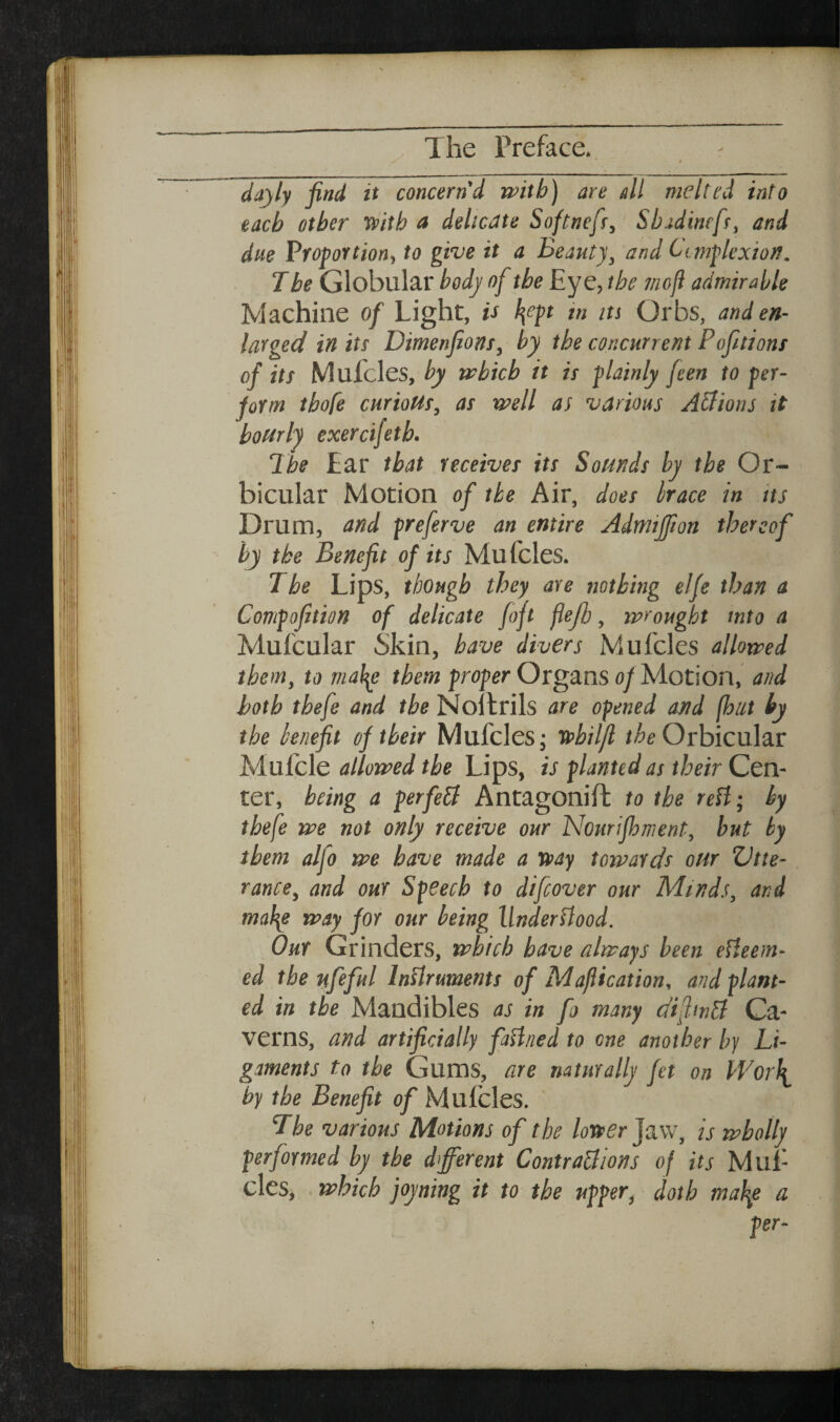 dayly find it concern'd with) are all melted into each other 'ipitb a delicate Softnefr,' Sbadinefr, and due Proportion, to give it a Beauty, and Cimplexioit. 1 be Globular body of the Eye, the mofi admirable Machine of Light, is l\ept in its Orbs, and en¬ larged in its Dimenfions, by the concurrent Pofitions of its Mufcles, by trbicb it is plainly feen to per¬ form tbofe curious, as rvell as various A&ions it hourly exercifetb. The Ear that receives its Sounds by the Or¬ bicular Motion of the Air, does hrace in its Drum, and preferve an entire Admifiion thereof by the Benefit of its Mufcles. The Lips, though they are nothing elfe than a Compofition of delicate fojt flejb, mrought into a Mufcular Skin, have divers Mufcles allotted them, to mal^e them proper Organs of Motion, and both tbefe and the Nollrils are opened and (hut hy the knefit of their Mufcles j vohiljl Orbicular Mufcle allomed the Lips, is planted as their Cen¬ ter, being a per fed Antagonift to the reH; hy tbefe me not only receive our Nourifhment, but hy them alfo me have made a tvay tomards our ZJtte- rance, and our Speech to difcover our Minds, and ma\e may for our being llnderdood. Our Grinders, mbich have always been eUeem- ed the nfeful InUruments of Maflication, and plant¬ ed in the Mandibles as in fo many difmd Ca¬ verns, and artificially faUned to one another by Li¬ gaments to the Gums, are naturally fet on Wor\ by the Benefit of Mufcles. 7he various Motions of the lorter Jaw, is wholly performed by the different Contrablions of its Mul- cles, which joyning it to the upper, doth ma\e a pt-