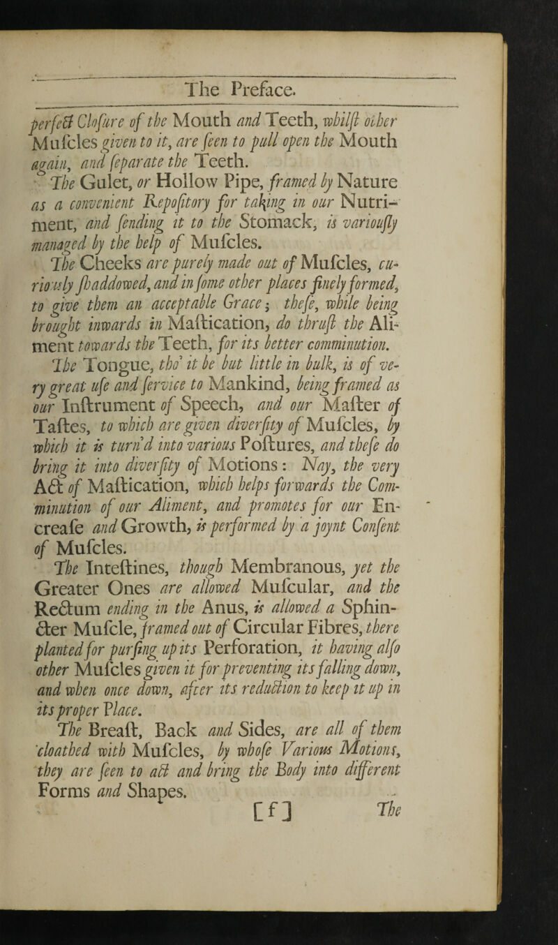 C-, . The Preface. perfeB Clofure of the Mouth and Teeth, wbiljl oiber Mufcles ^^ww to it, are feen to pull open tbe Mouth again, and feparate the Teeth. ■ 7be Gulet, or Hollow Pipe, framed hy Nature as a convenient Repofitory for tal\ing in our Nutri¬ ment, and fending it to the Stomack, is varioujly managed by the help of Mufcles. ‘the Cheeks are purely viade out of Mufcles, cu^ rio nlj jloaddoxced, and in jome other places finely formed, to give them an acceptable Grace-, thefe, while being brought inwards in Mailication, do thrufi tbe Ali¬ ment towards the Teeth, for its better comminution. ‘Ibe Tongue, thd it be but little in bulk, is of ve¬ ry great ufe and fervice to Mankind, being framed as our Inftrument of Speech, and our Mailer of Taftes, to which are given diverfity of MuCcles, by which it is turn d into various Poftures, and thefe do bring it into diverfty of M otions; Nay, the very A6t of Mailication, which helps forwards the Com¬ minution of our Aliment, and promotes for our En- creafe and Growth, is performed by a joynt Confent of Mufcles. ‘The Intellines, though Membranous, yet the Greater Ones are allowed Mufcular, and the Redlum ending in the Anus, is allowed a Sphin- 6:er Mufcle, framed out of Circular Fibres, there planted for purfing up its Perforation, it having alfo other Tslufcles given it for preventing its falling down, and when once down, after its reduction to keep it up in , are all of them 'cloathed with Mufcles, by whofe Various Motions, they are feen to adl and bring the Body into different Forms and Shapes. Cf] rhe its proper Vlace. The Breall. Back and Sid