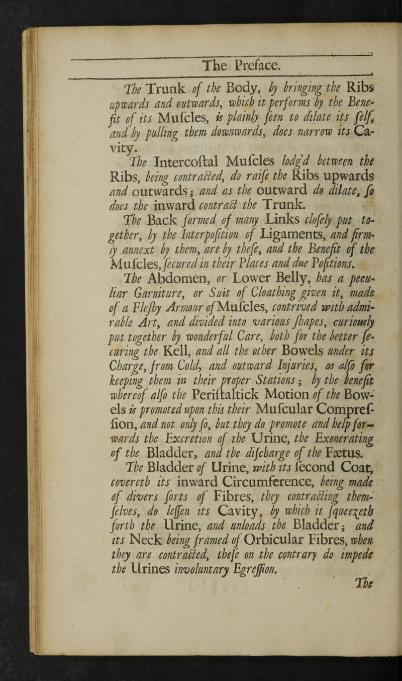 The Trunk of the Body, hy kinging the Ribs upwards and outwards, which it performs hy the Befie- fit of its Mufcles, h plainly feen to dilate its felf^ and hy pulling them downwards, does narrow its Ca¬ vity. Ihe Intercoftal Mufcles lodgd between the Ribs, being contraBed, do raife the Ribs upwards and outwards; and as the outward do dilate, fo does the inward contraB the Trunk. Hhe Back formed of many Links clofely put to¬ gether, hy the Interpofition of Ligaments, and frm- iy annext by them, are by thefe, and the Benefit of the Mu.ic\es, fecured in their Biases and due Boftions. .Ihe Abdomen, or Lower Belly, has a pecu¬ liar Garniture, or Suit of Cloathing given it, made of a Blefiy Armour i?/Mulcles, contrived with admi¬ rable Art, and divided into various Jhapes, curiously put together by wonderful Care, both for the better fe- curing the Kell, and all the other Bowels under its Charge, from Cold, and outward Injuries, as alfo for keeping them in their proper Stations; by the benefit whereof alfo the Periltaltick Motion of the Bow¬ els is promoted upon this their Mufcular Compref fion, and not only fo, but they do promote and help for¬ wards the Excretion of the Urine, the Exonerating of the Bladder, and the difcharge of the Fjetus. 7he Bladder of Urine, with its fecond Coat, coveretb its inward Circumference, being made of divers forts of Fibres, they contraBing them- felves, do leffen its Cavity, by which it fqueei^eth forth the Urine, and unloads the Bladder; and its Neck being framed of Orbicular E 'BoiiQS,when they are contraBed, thefe on the contrary do impede the Urines involuntary Egreffm, The