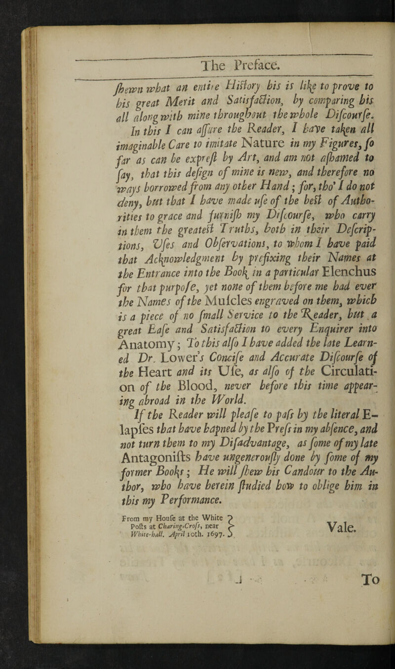 fhewnwhat an entiie Hifiorj his is lil^ to prove to his great Merit and Sadsfa&ion, by comparing bis all alongmtb mine throughout the whole Difcourfe. In this I can afare the Reader, I haye tal\en all imaginable Care to imitate Nature in my Figuret^fo far as can be exprefl by Art, and am not afhamed to fay, that this defign of mine is new, and therefore no ways borrowed from any other Hand; for, tho' / do not deny, bat that I have made ufe of the befl of Autho¬ rities to grace and furnijh my DifcOurfe, who carry in them the greateil Truths, both in their Defcrip- tions, Vfes and Obfervations, to Vahom I have paid that Aclmowledgment by prefixing their Names at the Entrance into the Bool^ in a particular Elenchus for that purpofe, yet none of them before me had ever the Names of the Mufcles engraved on them, which is a piece of no fmall Service to the Reader, hut, a great Eafe and Satisfa&ion to every Enquirer into Anatomy; Tb this alfo I have added the late Learn¬ ed Dr. LowerV Concife and Accurate Difcourfe of the Heart and its Ufe, as alfo of the Circulati¬ on of the Blood, never before this time appear¬ ing abroad in the World. If the Reader will pleafe to pafs by the literal E- lapfes that have hapned by the Vrefs in my abfence, and not turn them to my Difiadvantage, as fiome of my late Antagonifts have ungeneroujly done by fiome of my former Bool\s; He will Jlew bis Candour to the Au¬ thor, who have herein fludied bofs to oblige him in this my Performance. from ray Houfe at the White p Polls at Charing-.Crofs, near S White-hull, jipril loth. 1697. j Vale. To