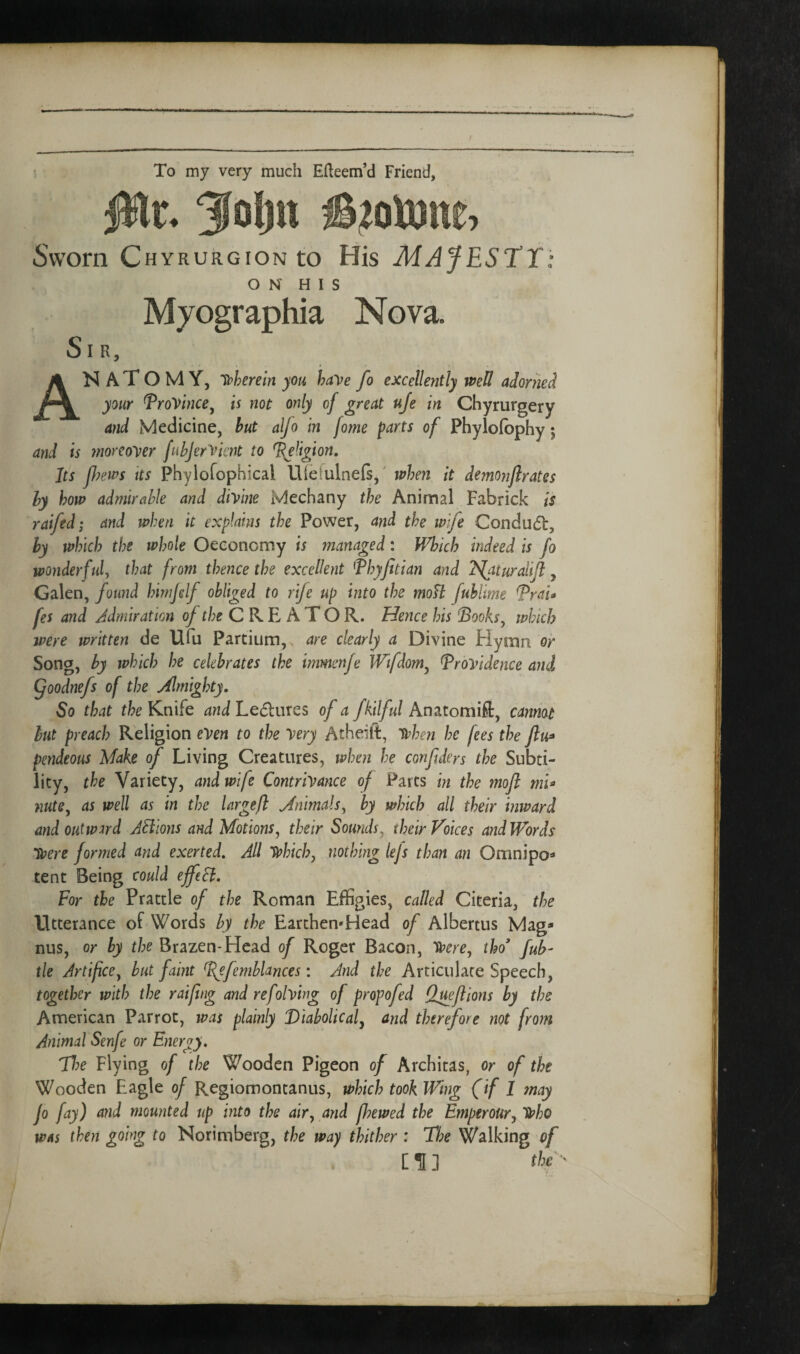 To my very much Efteem’d Friend, Sworn CHYRURGiONto His MAfESTT O N H I S Sir, Myographia Nova. N A T O M Y, lt>herein you have fo excellently well adorned your Province^ is not only of great uje in Chyrurgery and Medicine, but alfo in fome parts of Phylolbphy 5 and is moreover fuhjerVicnt to %e^igion. Its p?ews Its Phylofophical Uietulnefs,' when it dem07iflrates by how admirable and divine Mechany the Animal Fabrick is raifed; and when it explains the Power, and the wife Conduct, by which the whole Oeconomy is managed: Winch indeed is fo wonderful, that from thence the excellent ^Thyptian and 2S[aturalip, Galen, found himjdf obliged to rife up into the moU fublime TraU fes and Admiration ^ r/;e C R E A T O R. Hence his Sooks^ which were written de Ufu Partium,. are clearly a Divine Hymn or Song, by which he celebrates the immenje Wifdom^ Providence ami Qoodnefs of the Almighty. So that the Knife and Le6lures of a fkilful Anatomift, cannot hut preach Religion even to the very Atheift, v^hen he fees the pendeous Make of Living Creatures, when he confders the Subti¬ lity, the Variety, and wife Contrivance of Parts in the moft mi^ nute, as well as in the largefl Animals, by which all their inward and outward ABions and Motions, their Sounds, their Voices and Words Were formed and exerted. All V?hich, nothing lejs than an Omnipo^ tent Being could effeB. For the Prattle of the Roman Effigies, called Citeria, the Utterance of Words by the Earthen-Head of Albertus Mag¬ nus, or by the Brazen-Head of Roger Bacon, Vpere, tho* fuh- tie Artifice, but faint ^S^efemblances: And the Articulate Speech, together with the raifng and refolving of propofed Queftions by the American Parrot, was plainly Viabolicaly and therefore not from Animal Senfe or Energy. Flying of the Wooden Pigeon of Archicas, or of the Wooden Eagle of Regiomontanus, which took Wing (if 1 may Jo fay) and mounted up into the air, and fhewed the Emperour,TVho was then going to Norimberg, the way thither : The Walking of [^3 the