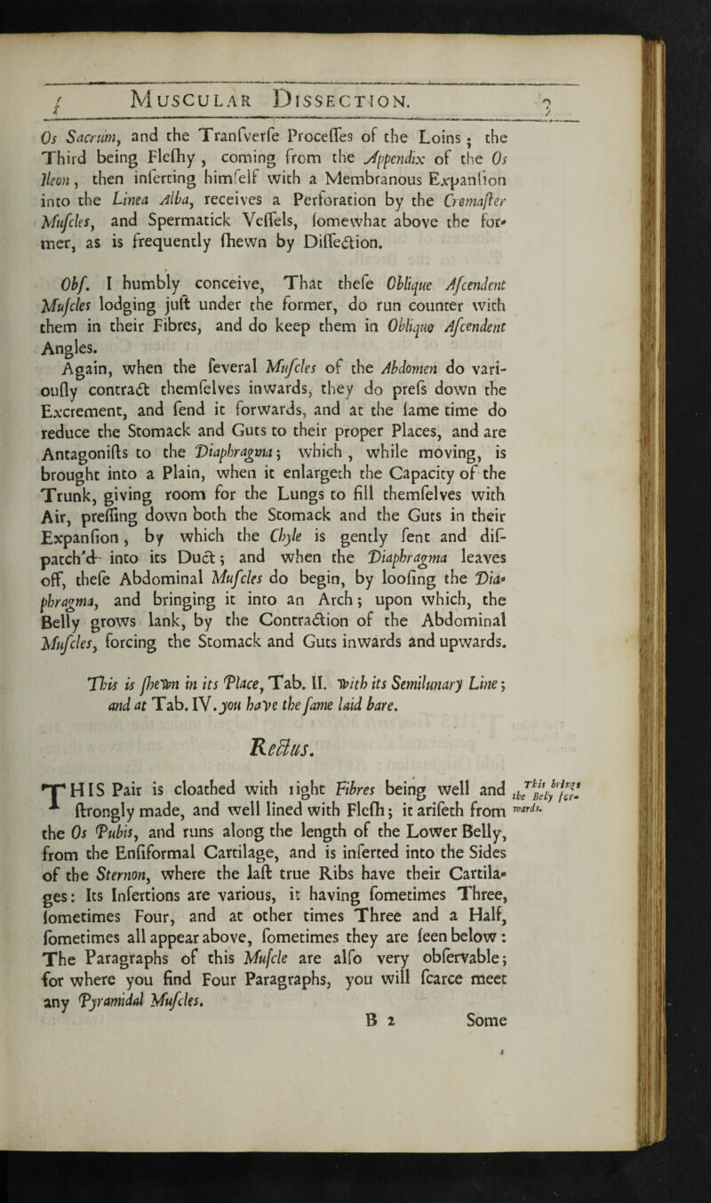 ( X Muscular Dissection. / _ Os Sacrmiy and the Tranfverfe Proceffes of the Loins; the Third being Flefhy , coming from the appendix of the Os Ikon, then inferring himfelf with a Membranous Expanfion into the Linea Alba^ receives a Perforation by the Cremafter Mufcks^ and Spermatick Veifels, (omewhat above the for^ mer, as is frequently fhewn by Diffedion. Obf. I humbly conceive, That thefe Oblique /Jcendent Mujcles lodging juft under the former, do run counter with them in their Fibres, and do keep them in ObliquQ Afcendent Angles. Again, when the feveral Mufcles of the Abdomen do vari- oufly contract themfelves inwards, they do prefs down the Excrement, and fend it forwards, and at the lame time do reduce the Stomack and Guts to their proper Places, and are Antagonifts to the Viaphrqgma; which , while moving, is brought into a Plain, when it enlargech the Capacity of the Trunk, giving room for the Lungs to fill themlelves with Air, prefling down both the Stomack and the Guts in their Expanfion, by which the Chyle is gently fent and dif patch'd*' into its Duel; and when the 'Dkphragma leaves off, thele Abdominal Mufcles do begin, by loofing the Via* phragma^ and bringing it into an Arch; upon which, the Belly grows lank, by the Contradion of the Abdominal MufcleSy forcing the Stomack and Guts inwards and upwards. 77;^ is p?e'i^n in its VUce^ Tab. II. its Semilunary Line; and at Tab. IV. haye the fame laid bare. Re^as. •THIS Pair is cloathed with light Fibres being well 3.nd ftrongly made, and well lined with Flcfli; it arileth from the Os ^ubis^ and runs along the length of the Lower Belly, from the Enfiformal Cartilage, and is inferted into the Sides of the Sternony where the laft true Ribs have their Cartila¬ ges: Its Infertions are various, it having fometimes Three, lometimes Four, and at other times Three and a Half, (bmetimes all appear above, fometimes they are feen below: The Paragraphs of this Mufcle are alfo very oblervable; for where you find Four Paragraphs, you will fcarce meet any Tyramidd Mufeks, ' B 2 Some